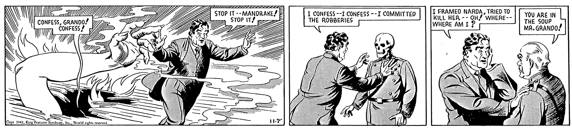 Parallel OCR: CONFESSGRANDO! CONFESS! STOP IT --MANORAKE! STOP IT! I CONFESS --I CONFESS --I COMMITTED THE ROBBERIES I FRAMEO NARDATRIED TO KILL HER -- OH WHERE-- WHERE AM I ? YOU ARE IN THE SOUP MR. GRANDO! Cope t41World nght reerved 1-7 CONFESSGRANDO! CONFESS! STOP IT --MANORAKE! STOP IT! I CONFESS --I CONFESS --I COMMITTED THE ROBBERIES I FRAMEO NARDATRIED TO KILL HER -- OH WHERE-- WHERE AM I ? YOU ARE IN THE SOUP MR. GRANDO! Cope t41Karg Feature SyndcatsWorld nght reerved 1-7
