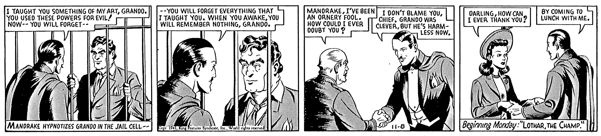 Comic book OCR: I TAUGHT YOU SOMETHING OF MY ARTGRANDO. YOU USEO THESE POWERS FOR EVIL! - NOW-- YOU WILL FORGET-- |--YOU WILL FORGET EVERYTHING THAT I TAUGHT YOU. WHEN YOU AWAKEYOU WILL REMEMBER NOTHINGGRANDÓ. - MANORAKEAN ORNERY FOOL. HOW COULO I EVER DOUBT YOU ? DARLINGI EVER THANK YOU? BY COMING TOo LUNCH WITH ME. CHIEFGRAND0 WAS CLEVERBUT HE'S HARM- LESS NOW. MANDRAKE HYPNOTIZES GRANOO IN THE JAIL CELL-. 11-8 Beginning Monday:"LOTHARTHE CHAMP." Sror 1. Kin SyndicaleWorld ridhts re I TAUGHT YOU SOMETHING OF MY ARTGRANDO. YOU USEO THESE POWERS FOR EVIL! - NOW-- YOU WILL FORGET-- |--YOU WILL FORGET EVERYTHING THAT I TAUGHT YOU. WHEN YOU AWAKEYOU WILL REMEMBER NOTHINGGRANDÓ. - MANORAKEI'VE BEEN I DON'T BLAME YOUAN ORNERY FOOL. HOW COULO I EVER DOUBT YOU ? DARLINGHOW CANI EVER THANK YOU? BY COMING TOo LUNCH WITH ME. CHIEFGRAND0 WAS CLEVERBUT HE'S HARM- LESS NOW. MANDRAKE HYPNOTIZES GRANOO IN THE JAIL CELL-. 11-8 Beginning Monday:"LOTHARTHE CHAMP." Sror 1. Kin SyndicaleWorld ridhts re