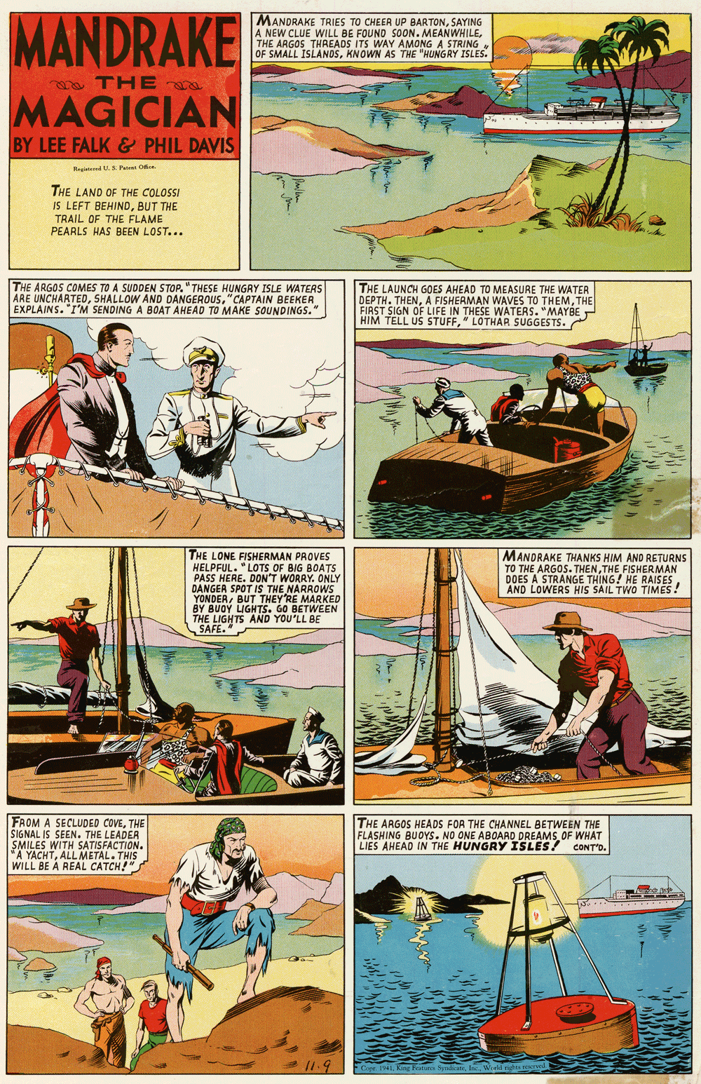Font OCR: MANDRAKE MAGICIAN MANDRAKE TRIES TO CHEER UP BARTONSAYING A NEW CLUE WILL BE FOUND SOON. MEANWHILETHE ARGOS THREADS ITS WAY AMONG A STRING OF SMALL ISLANDSKNOWN AS THE "HUNGRY ISLES. ma THE a BY LEE FALK & PHIL DAVIS Regited U. S Pa O THE LAND OF THE COLOSSI IS LEFT BEHINDBUT THE TRAIL OF THE FLAME PEARLS HAS BEEN LOST... THE ARGOS COMES TO A SUDDEN STOP. "THESE HUNGRY ISLE WATERS ARE UNCHARTED"CAPTAIN BEEKER EXPLAINS. "I'M SENDING A BOAT AHEAD TO MAKE SOUNDINGS." THE LAUNCH GOES AHEAD TO MEASURE THE WATER DEPTH. THENTHE FIRST SIGN OF LIFE IN THESE WATERS. "MAYBE HIM TELL US STUFF" LOTHAR SUGGESTS. THE LONE FISHERMAN PROVES HELPFUL. "LOTS OF BIG BOATS PASS HERE. DON'T WORRY. ONLY DANGER SPOT THEYDE YONDERBY BUOY LIGHTS. GO BETWEEN THE LIGHTS AND YOU'LL BE SAFE. MANDRAKE THANKS HIM AND RETURNS TO THE ARGOS. THENTHE FISHERMAN DOES A STRANGE THING! HE RAISES AND LOWERS HIS SAIL TWO TIMES! NARROWS FAOM A SECLUDED COVETHE SIGNAL IS SEEN. THE LEADER SMILES WITH SATISFACTION. "A YACHTALLMETAL. THIS WILL BE À REAL CATCH!" THE ARGOS HEADS FOR THE CHANNEL BETWEEN THE FLASHING BUOYS. NO ONE ABOARD DREAMSOF WHAT LIES AHEAD IN THE HUNGRY ISLES! CONT'O. 11.9 MANDRAKE MAGICIAN MANDRAKE TRIES TO CHEER UP BARTONSAYING A NEW CLUE WILL BE FOUND SOON. MEANWHILETHE ARGOS THREADS ITS WAY AMONG A STRING OF SMALL ISLANDSKNOWN AS THE "HUNGRY ISLES. ma THE a BY LEE FALK & PHIL DAVIS Regited U. S Pa O THE LAND OF THE COLOSSI IS LEFT BEHINDBUT THE TRAIL OF THE FLAME PEARLS HAS BEEN LOST... THE ARGOS COMES TO A SUDDEN STOP. "THESE HUNGRY ISLE WATERS ARE UNCHARTEDSHALLOW AND DANGEROUS"CAPTAIN BEEKER EXPLAINS. "I'M SENDING A BOAT AHEAD TO MAKE SOUNDINGS." THE LAUNCH GOES AHEAD TO MEASURE THE WATER DEPTH. THENA FISHERMAN WAVES TO THEMTHE FIRST SIGN OF LIFE IN THESE WATERS. "MAYBE HIM TELL US STUFF" LOTHAR SUGGESTS. THE LONE FISHERMAN PROVES HELPFUL. "LOTS OF BIG BOATS PASS HERE. DON'T WORRY. ONLY DANGER SPOT THEYDE YONDERBY BUOY LIGHTS. GO BETWEEN THE LIGHTS AND YOU'LL BE SAFE. MANDRAKE THANKS HIM AND RETURNS TO THE ARGOS. THENTHE FISHERMAN DOES A STRANGE THING! HE RAISES AND LOWERS HIS SAIL TWO TIMES! NARROWS FAOM A SECLUDED COVETHE SIGNAL IS SEEN. THE LEADER SMILES WITH SATISFACTION. "A YACHTALLMETAL. THIS WILL BE À REAL CATCH!" THE ARGOS HEADS FOR THE CHANNEL BETWEEN THE FLASHING BUOYS. NO ONE ABOARD DREAMSOF WHAT LIES AHEAD IN THE HUNGRY ISLES! CONT'O. 11.9