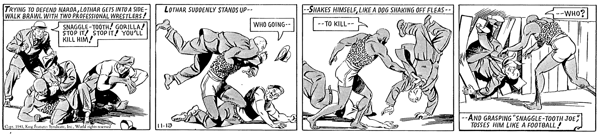Elbow OCR: TRYING TO DEFEND NARDALOTHAR GETS INTO A SIDE- WALK BRAWL WITH TWO PROFESSIONAL WRESTLERS! -SHAKES HIMSELFLIKE A DOG SHAKING OFF FLEAS -- LOTHAR SUDDENLY STANOS UP-- --WHO? SNAGGLE - TOOTH! GORILLA! WHO GOING-- TO KILL-- STOP IT! STOPIT YOU'LL KILL HIM! --AND GRASPING "SNAGGLE-TOOTH JOE TOSSES HIM LIKE A FOOTBALL! Cpe. 191fec. Word ricts reereol 11-13 TRYING TO DEFEND NARDALOTHAR GETS INTO A SIDE- WALK BRAWL WITH TWO PROFESSIONAL WRESTLERS! -SHAKES HIMSELFLIKE A DOG SHAKING OFF FLEAS -- LOTHAR SUDDENLY STANOS UP-- --WHO? SNAGGLE - TOOTH! GORILLA! WHO GOING-- TO KILL-- STOP IT! STOPIT YOU'LL KILL HIM! --AND GRASPING "SNAGGLE-TOOTH JOE TOSSES HIM LIKE A FOOTBALL! Cpe. 191Kug features Nndeatefec. Word ricts reereol 11-13