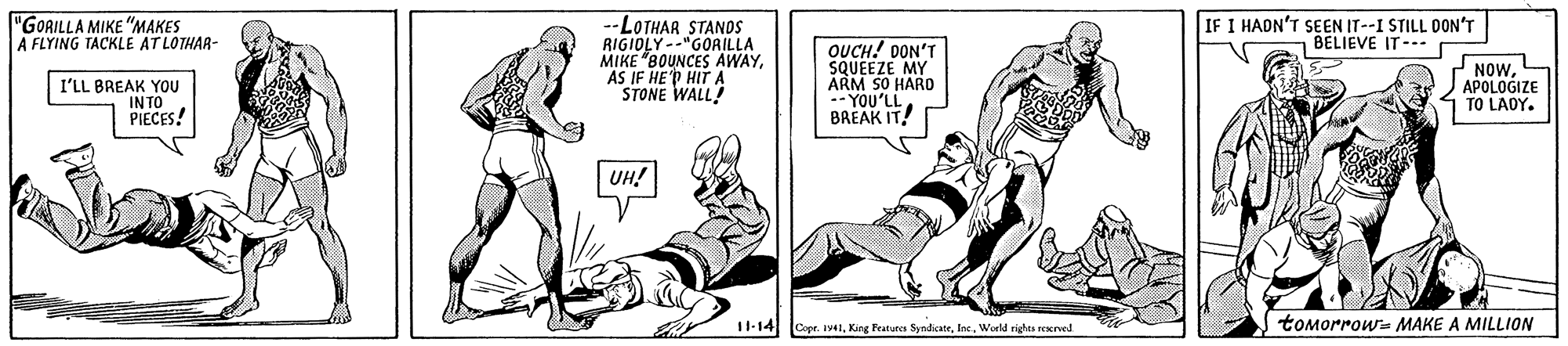 Comic book OCR: "GORILLA MIKE "MAKES A FLYING TACKLE AT LOTHAR- IF I HADN'T SEN IT--I STILL DON'T BELIEVE IT--- -LOTHAR STANDS RIGIOLY --"GORILLA MIKE "BOUNCES AWAYAS IF HE'P HIT A STONE WALL! OUCH! DON'T SQUEEZE MY ARM SO HARD -YOU'LL BREAK IT! I'LL BREAK YOU INTO PIECES! NOwAPOLOGIZE TO LADY. UH! 11-14 Copr. Iv4World righes reKrved tomorrows MAKE A MILLION "GORILLA MIKE "MAKES A FLYING TACKLE AT LOTHAR- IF I HADN'T SEN IT--I STILL DON'T BELIEVE IT--- -LOTHAR STANDS RIGIOLY --"GORILLA MIKE "BOUNCES AWAYAS IF HE'P HIT A STONE WALL! OUCH! DON'T SQUEEZE MY ARM SO HARD -YOU'LL BREAK IT! I'LL BREAK YOU INTO PIECES! NOwAPOLOGIZE TO LADY. UH! 11-14 Copr. Iv4King Fratures SyndicateWorld righes reKrved tomorrows MAKE A MILLION