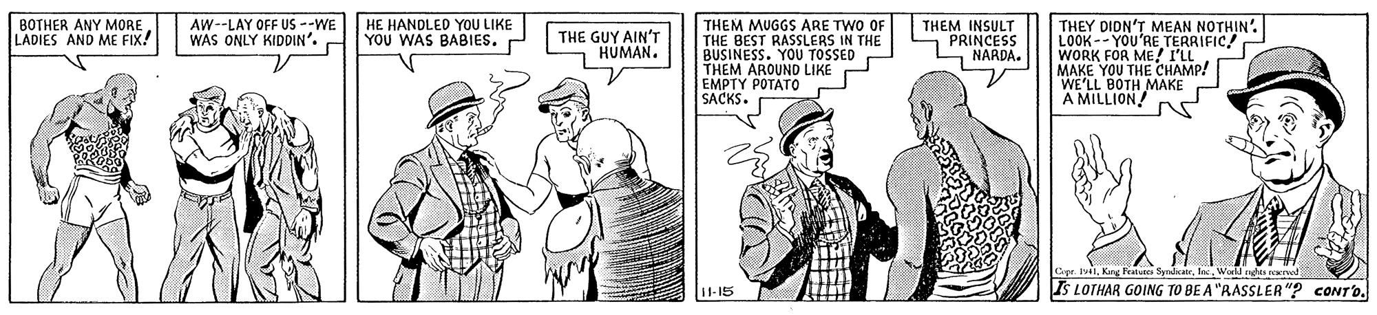 Gesture OCR: HE HANDLED YOU LIKE YOU WAS BABIES. THEM MUGGS ARE TWO OF THE BEST RASSLERS IN THE BUSINESS. YOU TOSSED - THEM AROUND LIKE EMPTY POTATO SACKS. THEY DION'T MEAN NOTHIN'. LOOK--YOU'RE TERRIFIC WORK FOR ME! I'LL MAKE YOU THE CHAMP! WE'LL BOTH MAKE A MILLION BOTHER ANY MORE LADIES AND ME FIX! AW--LAY OFF US --WE WAS ONLY KIDDIN'. THE GUY AIN'T HUMAN. THEM INSULT PRINCESS NARDA. Copr. Iv1Kang Fealunes Syndaais IS LOTHAR GOING TO BE A "RASSLER"? CONT'O. Warld nga I1-15 HE HANDLED YOU LIKE YOU WAS BABIES. THEM MUGGS ARE TWO OF THE BEST RASSLERS IN THE BUSINESS. YOU TOSSED - THEM AROUND LIKE EMPTY POTATO SACKS. THEY DION'T MEAN NOTHIN'. LOOK--YOU'RE TERRIFIC WORK FOR ME! I'LL MAKE YOU THE CHAMP! WE'LL BOTH MAKE A MILLION BOTHER ANY MORE LADIES AND ME FIX! AW--LAY OFF US --WE WAS ONLY KIDDIN'. THE GUY AIN'T HUMAN. THEM INSULT PRINCESS NARDA. Copr. Iv1Kang Fealunes Syndaais IS LOTHAR GOING TO BE A "RASSLER"? CONT'O. Warld nga I1-15