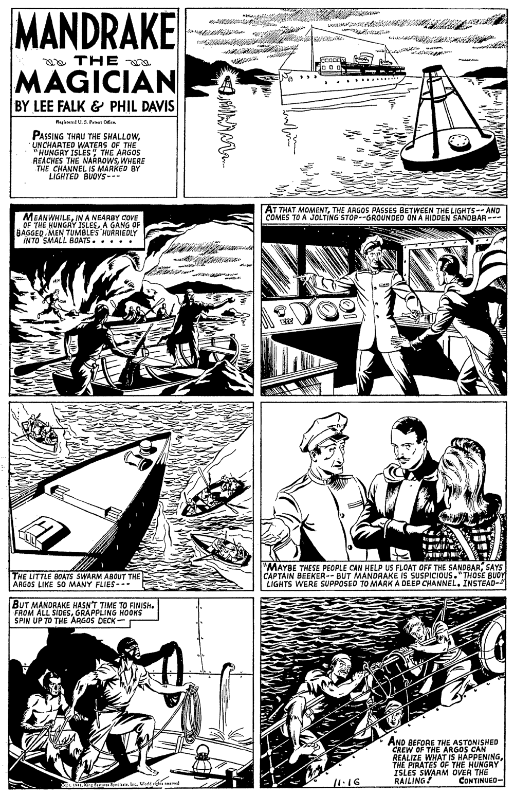 Art OCR: MANDRAKE aa THE io o of MAGICIAN BY LEE FALK & PHIL DAVIS Na ...... Registend U. 3. Paten O. PASSING THRU THE SHALLOWUNCHARTED WATERS OF THE "HUNGRY ISLES" THE ARGOS REACHES THE NAÁROWSWHERE THE CHANNEL IS MARKED BY LIGHTED BUOYS-- AT THAT MOMENTTHE ARGOS PASSES BETWEEN THE LIGHTS-- AND COMES TO A JOLTING STOP--GROUNDED ON A HIDDEN SANDBAR--- MEANWHILEIN A NEARBY COVE OF THE HUNGRY ISLESA GANG OF BAGGED MEN TUMBLE'S HUARIEDLY ÎNTO SMALL BOATS. .... THE LITTLE BOATS SWARM ABOUT THE ARGOS LIKE SO MANY FLIES--- "MAYBE THESE PEOPLE CAN HELP US FLOAT OFF THE SANDBARSAYS CAPTAIN BEEKER-- BUT MANDRAKE IS SUSPICIOUS."THOSE BUOY LIGHTS WERE SUPPOSED TO MARK A DEEP CHANNEL. INSTEAD- BUT MANDRAKE HASN'T TIME TO FINISH. FROM ALL SIDESGRAPPLING H0OKS SPIN UP TO THE ARGOS DECK - AND BEFORE THE ASTONISHED CREW OF THE ARGOS CAN REALIZE WHAT IS HAPPENINGTHE PIRATES OF THE HUNGAY ISLES SWARM OVER THE RAILING! 11:16 CONTINUED- LI L Sdatr. Int. Wad righis ed MANDRAKE aa THE io o of MAGICIAN BY LEE FALK & PHIL DAVIS Na ...... Registend U. 3. Paten O. PASSING THRU THE SHALLOWUNCHARTED WATERS OF THE "HUNGRY ISLES" THE ARGOS REACHES THE NAÁROWSWHERE THE CHANNEL IS MARKED BY LIGHTED BUOYS-- AT THAT MOMENTTHE ARGOS PASSES BETWEEN THE LIGHTS-- AND COMES TO A JOLTING STOP--GROUNDED ON A HIDDEN SANDBAR--- MEANWHILEIN A NEARBY COVE OF THE HUNGRY ISLESA GANG OF BAGGED MEN TUMBLE'S HUARIEDLY ÎNTO SMALL BOATS. .... THE LITTLE BOATS SWARM ABOUT THE ARGOS LIKE SO MANY FLIES--- "MAYBE THESE PEOPLE CAN HELP US FLOAT OFF THE SANDBARSAYS CAPTAIN BEEKER-- BUT MANDRAKE IS SUSPICIOUS."THOSE BUOY LIGHTS WERE SUPPOSED TO MARK A DEEP CHANNEL. INSTEAD- BUT MANDRAKE HASN'T TIME TO FINISH. FROM ALL SIDESGRAPPLING H0OKS SPIN UP TO THE ARGOS DECK - AND BEFORE THE ASTONISHED CREW OF THE ARGOS CAN REALIZE WHAT IS HAPPENINGTHE PIRATES OF THE HUNGAY ISLES SWARM OVER THE RAILING! 11:16 CONTINUED- LI L Sdatr. Int. Wad righis ed