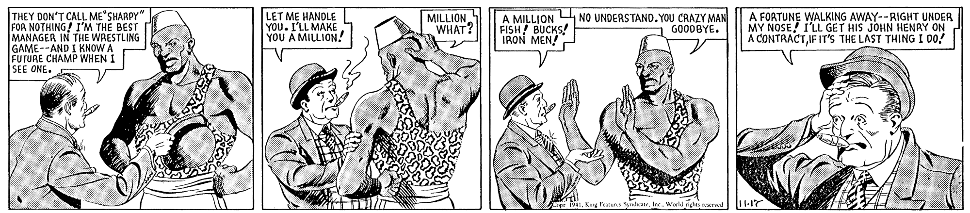 Line OCR: THEY DON'T CALL ME SHARPY" FOR NOTHING! I'M THE BEST MANAGER IN THE WRESTLING GAME --AND I KNOW A FUTURE CHAMP WHEN I SEE ONE. LET ME HANOLE YOU. I'LL MAKE YOU A MILLION! A MILLJON NO UNDERSTAND.YOU CRAZY MAN FISH! BUCKS! IRON MEN! MILLION WHAT? A FOATUNE WALKING AWAY--RIGHT UNDER MY NOSE! I'LL GET HIS JOHN HENRY ON A CONTRACTIF IT'S THE LAST THING I DO! GOODBYE. 41. Kuue FyA Sudcale. 11-17 THEY DON'T CALL ME SHARPY" FOR NOTHING! I'M THE BEST MANAGER IN THE WRESTLING GAME --AND I KNOW A FUTURE CHAMP WHEN I SEE ONE. LET ME HANOLE YOU. I'LL MAKE YOU A MILLION! A MILLJON NO UNDERSTAND.YOU CRAZY MAN FISH! BUCKS! IRON MEN! MILLION WHAT? A FOATUNE WALKING AWAY--RIGHT UNDER MY NOSE! I'LL GET HIS JOHN HENRY ON A CONTRACTIF IT'S THE LAST THING I DO! GOODBYE. 41. Kuue FyA Sudcale. 11-17
