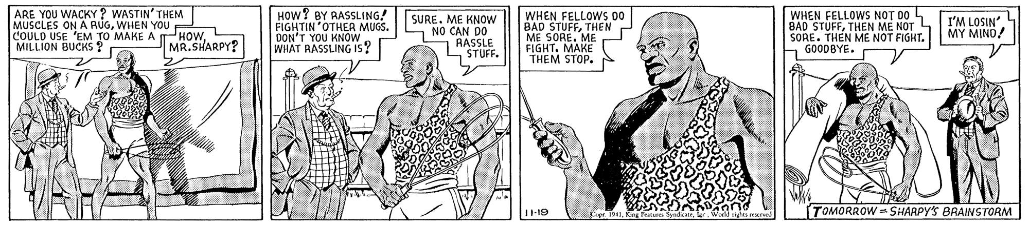 Gesture OCR: ARE YOU WACKY ? WASTIN' THEM MUSCLES ON A RUGWHEN YOU COULD USE 'EM TO MAKE A HOWMILLION BUCKS ? HOW? BY RASSLING! FIGHTIN OTHER MUGS. DON'T YOU KNOW WHAT RASSLING Is? SURE. ME KNOW NO CAN DO RASSLE STUFF. WHEN FELLOWS 00 BAD STUFFTHEN ME SORE. ME FIGHT. MAKE THEM STOP. WHEN FELLOWS NOT DO BAD STUFFTHEN ME NOT SORE. THEN ME NOT FIGHT. GOODBYE. I'M LOSIN MY MIND! MR.SHARPY? 11-19 Cer. 1941King Featurcs S TOMORROW = SHARPY'S BRAINSTORM Irights rescrved ARE YOU WACKY ? WASTIN' THEM MUSCLES ON A RUGWHEN YOU COULD USE 'EM TO MAKE A HOWMILLION BUCKS ? HOW? BY RASSLING! FIGHTIN OTHER MUGS. DON'T YOU KNOW WHAT RASSLING Is? SURE. ME KNOW NO CAN DO RASSLE STUFF. WHEN FELLOWS 00 BAD STUFFTHEN ME SORE. ME FIGHT. MAKE THEM STOP. WHEN FELLOWS NOT DO BAD STUFFTHEN ME NOT SORE. THEN ME NOT FIGHT. GOODBYE. I'M LOSIN MY MIND! MR.SHARPY? 11-19 Cer. 1941King Featurcs S TOMORROW = SHARPY'S BRAINSTORM Irights rescrved