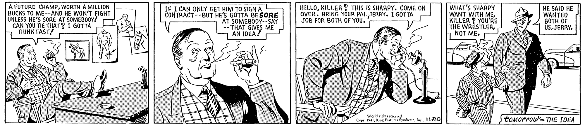 Gesture OCR: A FUTURE CHAMPWORTH A MILLION BUCKS TO ME--ANO HE WON'T FIGHT UNLESS HE'S SORE AT SOMEBODY! CAN YOU TIE THAT ? I GOTTA THINK FAST! IF I CAN ONLY GET HIM TO SIGN A CONTRACT--BUT HE'S GOTTA BESORE AT SOMEBODY--SAY --THAT GIVES ME J AN IDEA! HELLOKILLER ? THIS IS SHARPY. COME ON OVER. BRING YOUR PAL JERRY. I GOTTA JOB FOR BOTH OF YOU. WHAT'S SHARPY WANT WITH MEKILLER ? YOU'RE THE WRESTLERh NOT ME. HE SAID HE WANTED ???? OF ÜSJERRY. World rights remerved toMorroua THE IDEA Copr 1941Inc. 11-RO A FUTURE CHAMPWORTH A MILLION BUCKS TO ME--ANO HE WON'T FIGHT UNLESS HE'S SORE AT SOMEBODY! CAN YOU TIE THAT ? I GOTTA THINK FAST! IF I CAN ONLY GET HIM TO SIGN A CONTRACT--BUT HE'S GOTTA BESORE AT SOMEBODY--SAY --THAT GIVES ME J AN IDEA! HELLOKILLER ? THIS IS SHARPY. COME ON OVER. BRING YOUR PAL JERRY. I GOTTA JOB FOR BOTH OF YOU. WHAT'S SHARPY WANT WITH MEKILLER ? YOU'RE THE WRESTLERh NOT ME. HE SAID HE WANTED ???? OF ÜSJERRY. World rights remerved toMorroua THE IDEA Copr 1941Kng Fratunea SyrdicateInc. 11-RO