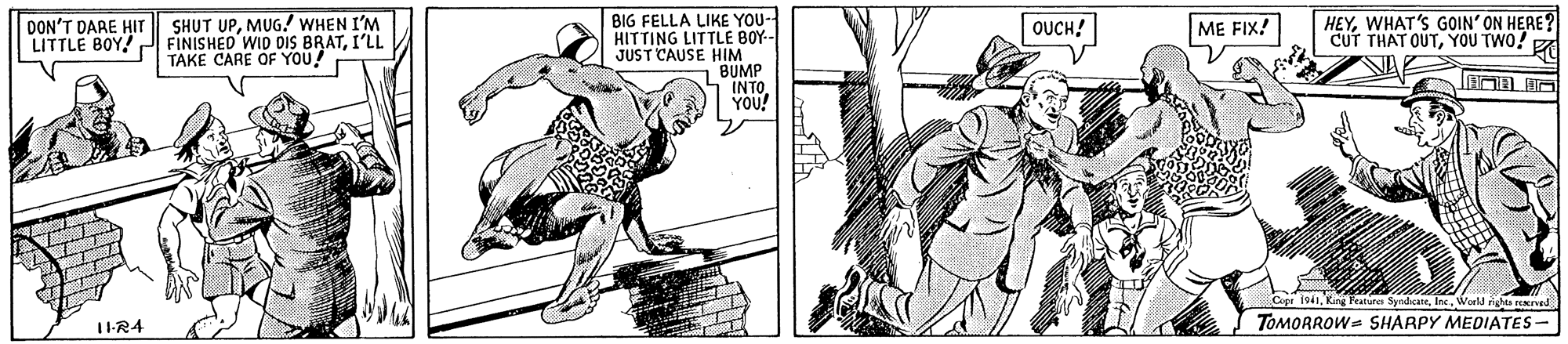 Drawing OCR: BIG FELLA LIKE YOU- HITTING LITTLE BOY-- JUST CAUSE HIM BUMP INTO YOU! SHUT UPMUG.! WHEN I'M LITTLE BOY! P FINISHED WID DIS BRATI'LL TAKE CARE OF YOU! HEYWHAT'S GOIN' ON HERE? CUT THAT OUTYOU TWO! DON'T DARE HIT OUCH! ME FIX! Cer 1941World ngle reed 1-R4 TOMORROW- SHARPY MEDIATES- BIG FELLA LIKE YOU- HITTING LITTLE BOY-- JUST CAUSE HIM BUMP INTO YOU! SHUT UPMUG.! WHEN I'M LITTLE BOY! P FINISHED WID DIS BRATI'LL TAKE CARE OF YOU! HEYWHAT'S GOIN' ON HERE? CUT THAT OUTYOU TWO! DON'T DARE HIT OUCH! ME FIX! Cer 1941Kang Festure SyndcateWorld ngle reed 1-R4 TOMORROW- SHARPY MEDIATES-