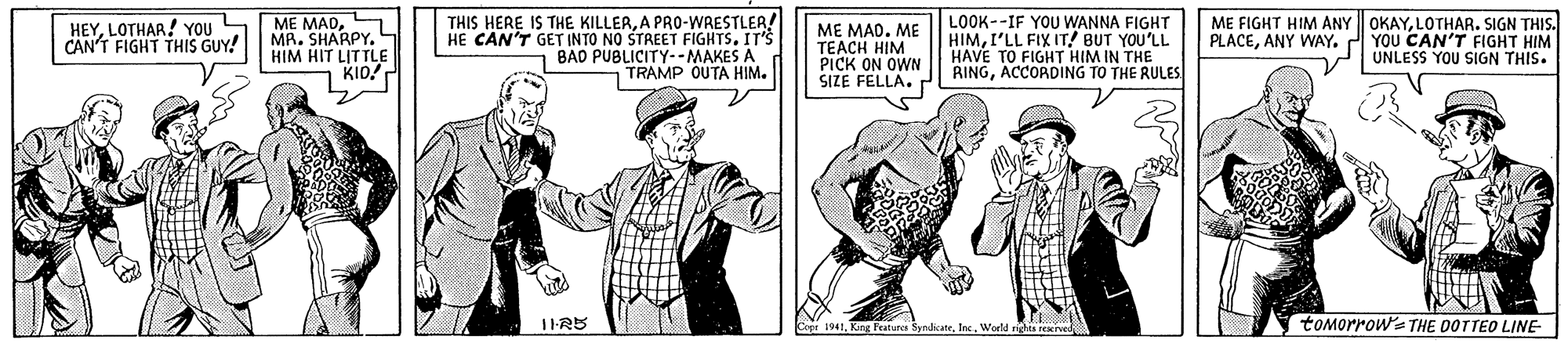 Collar OCR: HEYLOTHAR! YOU CAN'T FIGHT THIS GUY! ME MADMR. SHARPY. L HIM HIT LITTLE KIO! THIS HERE IS THE KILLERA PRO-WRESTLER! HE CAN'T GET INTO NO STREET FIGHTS. IT'S BAD PUBLICITY--MAKES A TRAMP OUTA HIM. LOOK--IF YOU WANNA FIGHT HIMI'LL FIX IT! BUT YOU'LL HAVE TO FIGHT HIM IN THE RINGACCORDING TO THE RULES OKAYLOTHAR. SIGN THIS. PLACEANY WAY. 2 YOU CAN'T FIGHT HIM UNLESS YOU SIGN THIS. ME FIGHT HIM ANY ME MADME TEACH HIM PICK ON OWN SIZE FELLA. Cept 1941World righis reved tomorrow's THE DOTTEO LINE- HEYLOTHAR! YOU CAN'T FIGHT THIS GUY! ME MADMR. SHARPY. L HIM HIT LITTLE KIO! THIS HERE IS THE KILLERA PRO-WRESTLER! HE CAN'T GET INTO NO STREET FIGHTS. IT'S BAD PUBLICITY--MAKES A TRAMP OUTA HIM. LOOK--IF YOU WANNA FIGHT HIMI'LL FIX IT! BUT YOU'LL HAVE TO FIGHT HIM IN THE RINGACCORDING TO THE RULES OKAYLOTHAR. SIGN THIS. PLACEANY WAY. 2 YOU CAN'T FIGHT HIM UNLESS YOU SIGN THIS. ME FIGHT HIM ANY ME MADME TEACH HIM PICK ON OWN SIZE FELLA. Cept 1941King featura SyndicateWorld righis reved tomorrow's THE DOTTEO LINE-