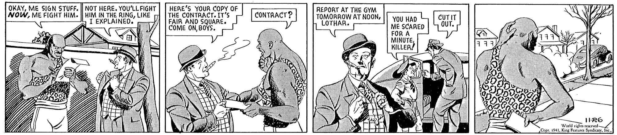 Gesture OCR: OKAYME SIGN STUFF. NOT HERE. YOU'LL FIGHT NOWLIKE I EXPLAINED. HERE'S YOUR COPY OF THE CONTRACT. IT'S FAIR AND SQUARE. COME ONBOYS. REPORT AT THE GYM TOMORROW AT NOONLOTHAR. CONTRACT? CUT IT OUT. YOU HAD L ME SCARED FOR A MINUTEKILLER TIR6 Werld richts reKrvod Copr. 1941. Kine Features Sondirate OKAYME SIGN STUFF. NOT HERE. YOU'LL FIGHT NOWME FIGHT HIM. HIM IN THE RINGLIKE I EXPLAINED. HERE'S YOUR COPY OF THE CONTRACT. IT'S FAIR AND SQUARE. COME ONBOYS. REPORT AT THE GYM TOMORROW AT NOONLOTHAR. CONTRACT? CUT IT OUT. YOU HAD L ME SCARED FOR A MINUTEKILLER TIR6 Werld richts reKrvod Copr. 1941. Kine Features Sondirate
