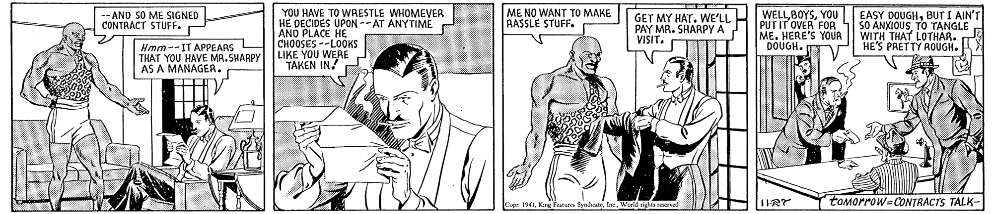 Font OCR: YOU HAVE TO WRESTLE WHOMEVER HE DECIDES UPON--AT ANYTIME ANO PLACE HE CHOOSES--LOOKS LIKE YOU WERE TAKEN IN! -- AND SO ME SIGNED CONTRACT STUFF. ME NO WANT TO MAKE RASSLE STUFF. GET MY HAT. WE'LL PAY MR. SHARPY A VISIT. WELLYOU PUT IT OVER FOR ME. HERE'S YOUR DOUGH. EASY DOUGHBUT I AIN'T SO ANXIOUSTO TANGLE WITH THAT LOTHAR. HE'S PAETTY ROUGH. Hmm--IT APPEARS L THAT YOU HAVE MR. SHARPY AS A MANAGER. tOMorrow-CONTRACTS TALK- Copr. 19Inc. World rights reserved YOU HAVE TO WRESTLE WHOMEVER HE DECIDES UPON--AT ANYTIME ANO PLACE HE CHOOSES--LOOKS LIKE YOU WERE TAKEN IN! -- AND SO ME SIGNED CONTRACT STUFF. ME NO WANT TO MAKE RASSLE STUFF. GET MY HAT. WE'LL PAY MR. SHARPY A VISIT. WELLYOU PUT IT OVER FOR ME. HERE'S YOUR DOUGH. EASY DOUGHBUT I AIN'T SO ANXIOUSTO TANGLE WITH THAT LOTHAR. HE'S PAETTY ROUGH. Hmm--IT APPEARS L THAT YOU HAVE MR. SHARPY AS A MANAGER. tOMorrow-CONTRACTS TALK- Copr. 19King reatures SyndcateInc. World rights reserved