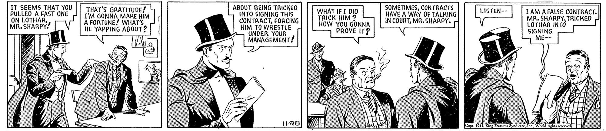 Illustration OCR: IT SEEMS THAT YOU PULLED A FAST ONE I I'M GONNA MAKE HÌM ON LOTHARMR. SHARPY. V ABOUT BEING TRICKED INTO SIGNING THIS CONTRACTFOACING HIM TO WRESTLE UNDER YOUR MANAGEMENT/ SOMETIMESCONTRACTS HAVE A WAY OF TALKING IN COURTMR. SHARPY. THAT'S GRATITUDE! WHAT IF I D10 TRICK HIM ? HOW YOU GONNA PROVE IT? I AM A FALSE CONTRACT. MB. SHARPYTRICKED LOTHAR INTO SIGNING ME-- LISTEN- A FORTUNE! WHAT'S HE YAPPING A8OUT? Capr. 1941Inc. Word rights reserve IT SEEMS THAT YOU PULLED A FAST ONE I I'M GONNA MAKE HÌM ON LOTHARMR. SHARPY. V ABOUT BEING TRICKED INTO SIGNING THIS CONTRACTFOACING HIM TO WRESTLE UNDER YOUR MANAGEMENT/ SOMETIMESCONTRACTS HAVE A WAY OF TALKING IN COURTMR. SHARPY. THAT'S GRATITUDE! WHAT IF I D10 TRICK HIM ? HOW YOU GONNA PROVE IT? I AM A FALSE CONTRACT. MB. SHARPYTRICKED LOTHAR INTO SIGNING ME-- LISTEN- A FORTUNE! WHAT'S HE YAPPING A8OUT? Capr. 1941King Peatures SyndicateInc. Word rights reserve
