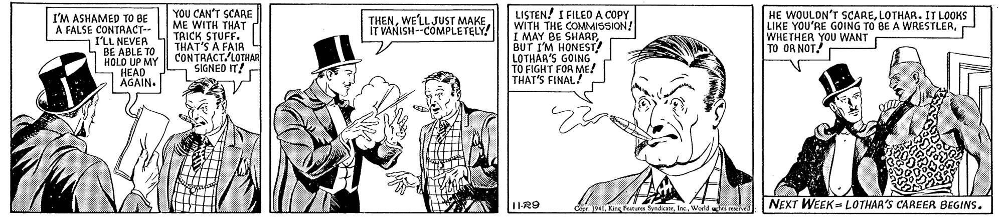 Sleeve OCR: I'M ASHAMED TO BE A FALSE CONTRACT-- I'LL NEVEA BE ABLE TO HOLO UP MY HEAD AGAIN. YOU CAN'T SCARE ME WITH THAT TRICK STUFF. THAT'S A FAIR CONTRACT. LOTHAR SIGNED IT! LISTEN! I FILEO A COPY WITH THE COMMISSION! I MAY BE SHARPBUT I'M HONEST! LOTHAR'S GOING TO FIGHT FOR ME! THAT'S FINAL? HE WOULON'T SCARELOTHAR. IT LOOKS LIKE YOU'RE GOING TO BE A WRESTLERWHETHER YOU WANT TO OR NOT! THENWE'LLJUST MAKE IT VANISH--COMPLETELY! NEXT WEEK LOTHAR'S CAREER BEGINS. Cipe 1941Kin festures Sy I'M ASHAMED TO BE A FALSE CONTRACT-- I'LL NEVEA BE ABLE TO HOLO UP MY HEAD AGAIN. YOU CAN'T SCARE ME WITH THAT TRICK STUFF. THAT'S A FAIR CONTRACT. LOTHAR SIGNED IT! LISTEN! I FILEO A COPY WITH THE COMMISSION! I MAY BE SHARPBUT I'M HONEST! LOTHAR'S GOING TO FIGHT FOR ME! THAT'S FINAL? HE WOULON'T SCARELOTHAR. IT LOOKS LIKE YOU'RE GOING TO BE A WRESTLERWHETHER YOU WANT TO OR NOT! THENWE'LLJUST MAKE IT VANISH--COMPLETELY! NEXT WEEK LOTHAR'S CAREER BEGINS. Cipe 1941Kin festures Sy
