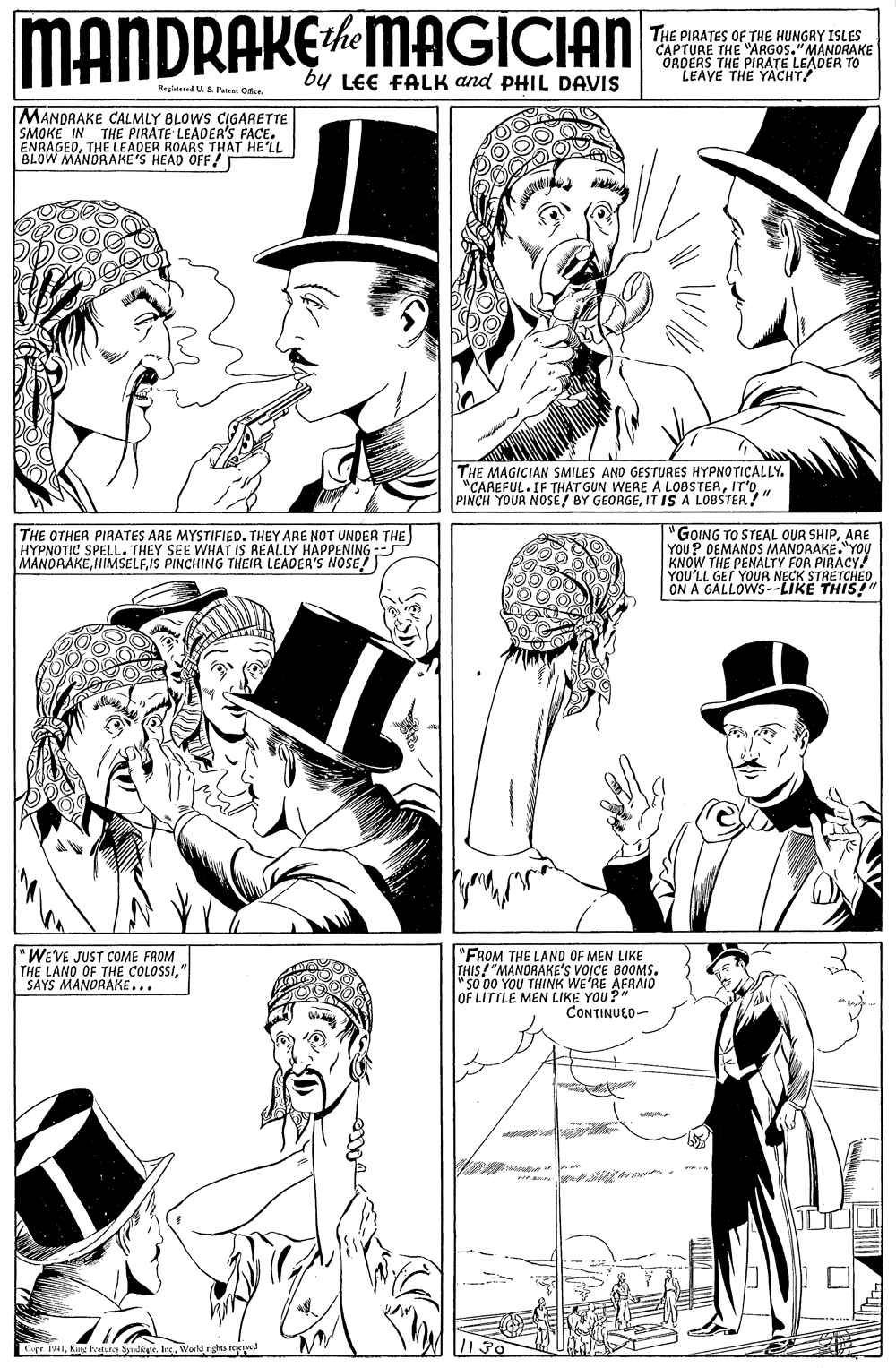 Organism OCR: MANDRAKEMAGICIAN THE PIRATES OF THE HUNGRY ISLES CAPTURE THE "ARGOS."MANDRAKE ORDERS THE PIRATE LEADER TO LEAVE THE YACHT! by LEE FALK and PHIL DAVIS Regiatered US Patent Oe MANDAAKE CALMLY BLOWS CIGARETTE SMOKE IN THE PIRATE LEADER'S FACE. ENRAGEDTHE LEADER ROARS THAT HE'LL BLOW MANDRAKE'S HEAD OFF! THE MAGICIAN SMILES AND GESTURES HYPNOTICALLY. "CAREFUL. IF THAT GUN WERE A LOBSTEAIT IS A LOBSTER?" THE OTHER PIRATES ARE MYSTIFIED. THEY ARE NOT UNDER THE) HYPNOTIC SPELL. THEY SEE WHAT IS REALLY HAPPENING - MANDAAKEIS PINCHING THEIR LEADER'S NOSE!) "GOING TO STEAL OUR SHIPARE YOU? DEMANDS MANDRAKE."YOU KNOW THE PENALTY FOR PIRACY! YOU'LL GET YOUR NECK STRETCHEO ON A GALLOWS--LIKE THIS!" "WEVE JUST COME FROM THE LANO OF THE COLOSSI" SAYS MANDRAKE... "FROM THE LAND OF MEN LIKE THIS!"MANORAKE'S VOICE BOOMS. "so 00 YOU THINK WE'RE AFRAIO OF LITTLE MEN LIKE YOU?" CONTINUEO- 1941Werld sig MANDRAKEMAGICIAN THE PIRATES OF THE HUNGRY ISLES CAPTURE THE "ARGOS."MANDRAKE ORDERS THE PIRATE LEADER TO LEAVE THE YACHT! by LEE FALK and PHIL DAVIS Regiatered US Patent Oe MANDAAKE CALMLY BLOWS CIGARETTE SMOKE IN THE PIRATE LEADER'S FACE. ENRAGEDTHE LEADER ROARS THAT HE'LL BLOW MANDRAKE'S HEAD OFF! THE MAGICIAN SMILES AND GESTURES HYPNOTICALLY. "CAREFUL. IF THAT GUN WERE A LOBSTEAPINCH YOUR NOSE/ BY GEORGEIT IS A LOBSTER?" THE OTHER PIRATES ARE MYSTIFIED. THEY ARE NOT UNDER THE) HYPNOTIC SPELL. THEY SEE WHAT IS REALLY HAPPENING - MANDAAKEIS PINCHING THEIR LEADER'S NOSE!) "GOING TO STEAL OUR SHIPARE YOU? DEMANDS MANDRAKE."YOU KNOW THE PENALTY FOR PIRACY! YOU'LL GET YOUR NECK STRETCHEO ON A GALLOWS--LIKE THIS!" "WEVE JUST COME FROM THE LANO OF THE COLOSSI" SAYS MANDRAKE... "FROM THE LAND OF MEN LIKE THIS!"MANORAKE'S VOICE BOOMS. "so 00 YOU THINK WE'RE AFRAIO OF LITTLE MEN LIKE YOU?" CONTINUEO- 1941King Fodurce SymliarWerld sig