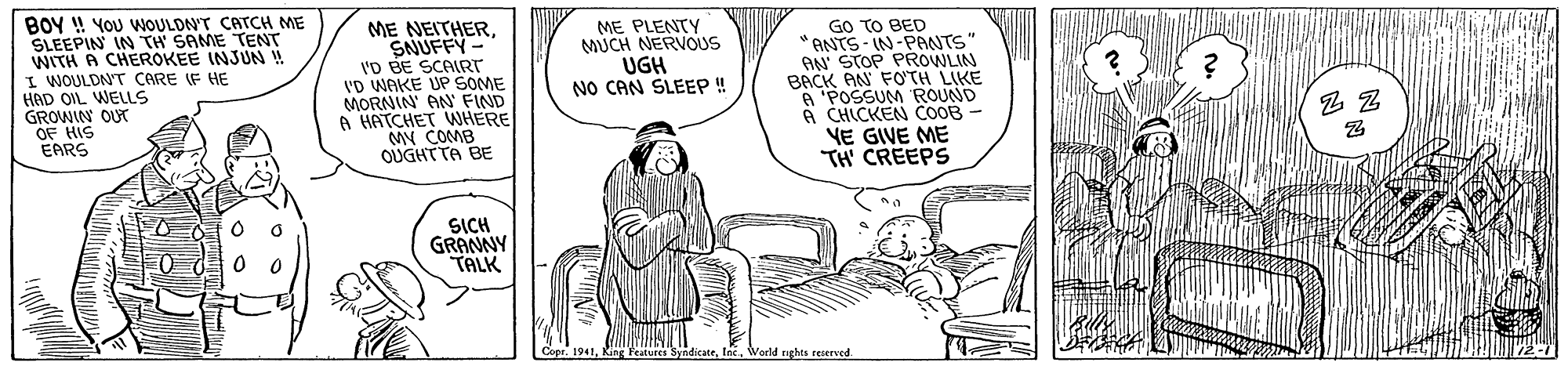 Sharing OCR: BOY ! YOU WOULDN'T CATCH ME SLEEPIN IN TH' SAME TENT WITH A CHEROKEE INJUN ! I WOULDNT CARE IF HE HAD OIL WELLS GROWIN OUT OF HIS EARS GO TO BED "ANTS - IN-PRNTS AN STOP PROWLIN BACK AN FO'TH LIKE A 'POSSUM ROUND A CHICKEN COOB - VE GIVE ME TH CREEPS ME NEITHERSNUFFY- I'D BE SCAIRTT 'D WAKE UP SOME MORNIN' AN' FIND A HATCHET WHERE MN COMB OUGHTTA BE ME PLENTY MUCH NERVOUS UGH NO CAN SLEEP ! SICH GRAMNY TALK IncWorld rghts reserved BOY ! YOU WOULDN'T CATCH ME SLEEPIN IN TH' SAME TENT WITH A CHEROKEE INJUN ! I WOULDNT CARE IF HE HAD OIL WELLS GROWIN OUT OF HIS EARS GO TO BED "ANTS - IN-PRNTS AN STOP PROWLIN BACK AN FO'TH LIKE A 'POSSUM ROUND A CHICKEN COOB - VE GIVE ME TH CREEPS ME NEITHERSNUFFY- I'D BE SCAIRTT 'D WAKE UP SOME MORNIN' AN' FIND A HATCHET WHERE MN COMB OUGHTTA BE ME PLENTY MUCH NERVOUS UGH NO CAN SLEEP ! SICH GRAMNY TALK IncWorld rghts reserved
