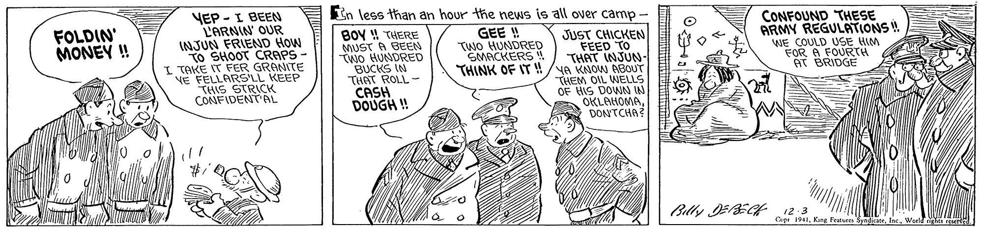 Illustration OCR: In less than an hour the news is all over camp YEP -I BEEN L'ARNIN' OUR INJUN FRIEND HOW TO SHOOT CRAPS - I TAKE IT FER GRANITE VE FELLARS'LL KEEP THIS STRICK CONFIDENT AL CONFOUND THESE ARMY REGULATIONS ! WE COULD USE HIM FOR A FOURTH AT BRIDGE FOLDIN' MONEY ! GEE ! TWO HUNDRED SMACKERS! BOY ! THERE MUST A BEEN WO HUNDRED BUCKS IN THAT ROLL- CASH DOUGH ! JUST CHICKEN FEED TO THAT INJUN- THINK OF IT !!/YA KNOW ABOUT THEM OIL WELLS OF HIS DOWN IN OKLAHOMADONTCHA? Billy JEECH 12:3 Cupr 1941In less than an hour the news is all over camp YEP -I BEEN L'ARNIN' OUR INJUN FRIEND HOW TO SHOOT CRAPS - I TAKE IT FER GRANITE VE FELLARS'LL KEEP THIS STRICK CONFIDENT AL CONFOUND THESE ARMY REGULATIONS ! WE COULD USE HIM FOR A FOURTH AT BRIDGE FOLDIN' MONEY ! GEE ! TWO HUNDRED SMACKERS! BOY ! THERE MUST A BEEN WO HUNDRED BUCKS IN THAT ROLL- CASH DOUGH ! JUST CHICKEN FEED TO THAT INJUN- THINK OF IT !!/YA KNOW ABOUT THEM OIL WELLS OF HIS DOWN IN OKLAHOMADONTCHA? Billy JEECH 12:3 Cupr 1941King Features Syndicate