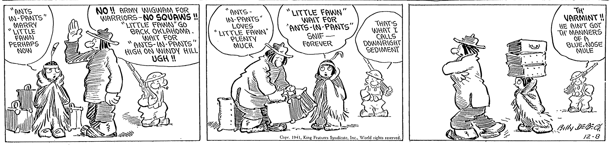 Art OCR: "ANTS IN-PANTS" MARRY * LITTLE FAWN PERHAPS NOW NO ! ARMY WIGWAM FOR WARRIORS-NO SQUAWS ! "LITTLE FAWN" GO BACK OKLAHOMA. WAIT FOR ANTS-IN-PANTS" HIGH ON WINDY HILL UGH ! TH' VARMINT ! ANTS- IN-PANTS LOVES LITTLE FAWN" PLENTY MUCH "LITTLE FAWN" WAIT FOR *ANTS-IN-PANTS" SNIF FOREVER THAT'S WHAT I CALLS DOWNRIGHT SEDIMENT HE AINT GOT TH' MANNERS OF A BLUE. NOSE MULE Bully DE9:G4 12-8 Capr. 1941"ANTS IN-PANTS" MARRY * LITTLE FAWN PERHAPS NOW NO ! ARMY WIGWAM FOR WARRIORS-NO SQUAWS ! "LITTLE FAWN" GO BACK OKLAHOMA. WAIT FOR ANTS-IN-PANTS" HIGH ON WINDY HILL UGH ! TH' VARMINT ! ANTS- IN-PANTS LOVES LITTLE FAWN" PLENTY MUCH "LITTLE FAWN" WAIT FOR *ANTS-IN-PANTS" SNIF FOREVER THAT'S WHAT I CALLS DOWNRIGHT SEDIMENT HE AINT GOT TH' MANNERS OF A BLUE. NOSE MULE Bully DE9:G4 12-8 Capr. 1941King Featutes SyudicateWorld righta reerced