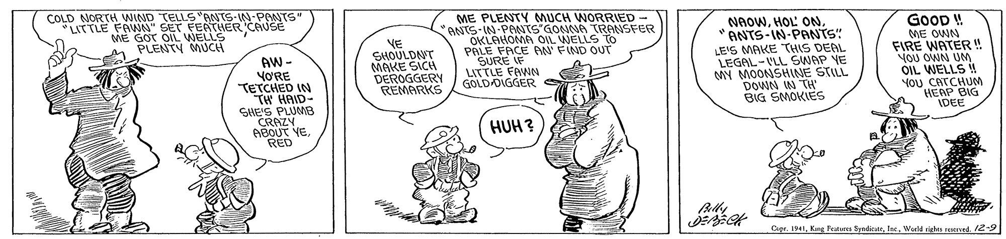 Finger OCR: COLD NORTH WIND TELLS"ANTS-IN-PONTS" LITTLE FAWN" SET FEATHER CAUSE ME GOT OIL WELLS PLENTY MUCH AW - YORE TETCHED IN TH HAID- SHE'S PLUMMB CRAZY ABOUT YERED VE SHOULDNT MAKE SICH DEROGGERY REMARKS ME PLENTY MUCH WORRIED ANTS-IN PANTS"GONNA TRANSFER OKLAHOMA OIL WELLS PALE FACE AN' FIND OUT SURE IF LITTLE FAWN GOLD DIGGERS NAOW"ANTS-IN-PANTS" LE'S MAKE THIS DEAL LEGAL-I'LL SWAP YE MY MOONSHINE STILL DOWN IN TH BIG SMOKIES GOOD ! ME OWN FIRE WATER ! YOU OWN UNM OIL WELLS ! YoU CATCHUM HEAP BIG IDEE HUH ? Cipr. 1941Weeld sighes reserved. 12- COLD NORTH WIND TELLS"ANTS-IN-PONTS" LITTLE FAWN" SET FEATHER CAUSE ME GOT OIL WELLS PLENTY MUCH AW - YORE TETCHED IN TH HAID- SHE'S PLUMMB CRAZY ABOUT YERED VE SHOULDNT MAKE SICH DEROGGERY REMARKS ME PLENTY MUCH WORRIED ANTS-IN PANTS"GONNA TRANSFER OKLAHOMA OIL WELLS PALE FACE AN' FIND OUT SURE IF LITTLE FAWN GOLD DIGGERS NAOWHOL' ON"ANTS-IN-PANTS" LE'S MAKE THIS DEAL LEGAL-I'LL SWAP YE MY MOONSHINE STILL DOWN IN TH BIG SMOKIES GOOD ! ME OWN FIRE WATER ! YOU OWN UNM OIL WELLS ! YoU CATCHUM HEAP BIG IDEE HUH ? Cipr. 1941King Feutures SyndicuteWeeld sighes reserved. 12-