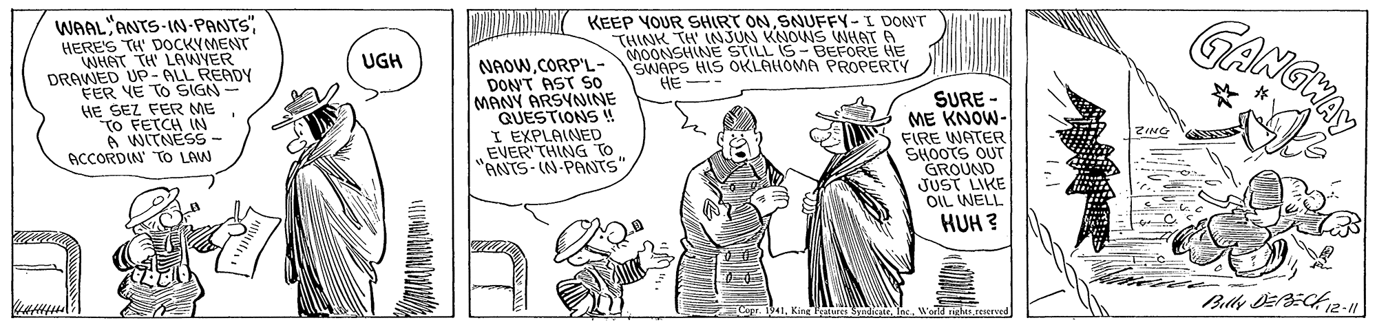 Line OCR: KEEP YOUR SHIRT ONSNUFFY-I DONT THINK TH INJUN KNOWS WHAT A MOONSHINE STILL IS- BEFORE HE SWAPS HIS OKLAHOMA PROPERTY HE -- GANGWA WAAL ANTS-IN-PANTSHERE'S TH' DOCKYMENT UGH DRAWED UP- ALL READY FER YE TO SIGN- HE SEZ FER ME To FETCH IN A WITNESS- ACCORDIN TO LAW NAOWCORP'L- DON'T AST So MANY ARSYNINE QUESTIONS ! I EXPLAINED EVER THING TO "ANTS- IN-PANTS". SURE - ME KNOW- FIRE WATER SHOOTS OUT GROUND JUST LIKE OIL WELL HUH ? 1. King Fatures Sndicate. Inc. Worid rights.reserved KEEP YOUR SHIRT ONSNUFFY-I DONT THINK TH INJUN KNOWS WHAT A MOONSHINE STILL IS- BEFORE HE SWAPS HIS OKLAHOMA PROPERTY HE -- GANGWA WAAL ANTS-IN-PANTSHERE'S TH' DOCKYMENT UGH DRAWED UP- ALL READY FER YE TO SIGN- HE SEZ FER ME To FETCH IN A WITNESS- ACCORDIN TO LAW NAOWCORP'L- DON'T AST So MANY ARSYNINE QUESTIONS ! I EXPLAINED EVER THING TO "ANTS- IN-PANTS". SURE - ME KNOW- FIRE WATER SHOOTS OUT GROUND JUST LIKE OIL WELL HUH ? 1. King Fatures Sndicate. Inc. Worid rights.reserved