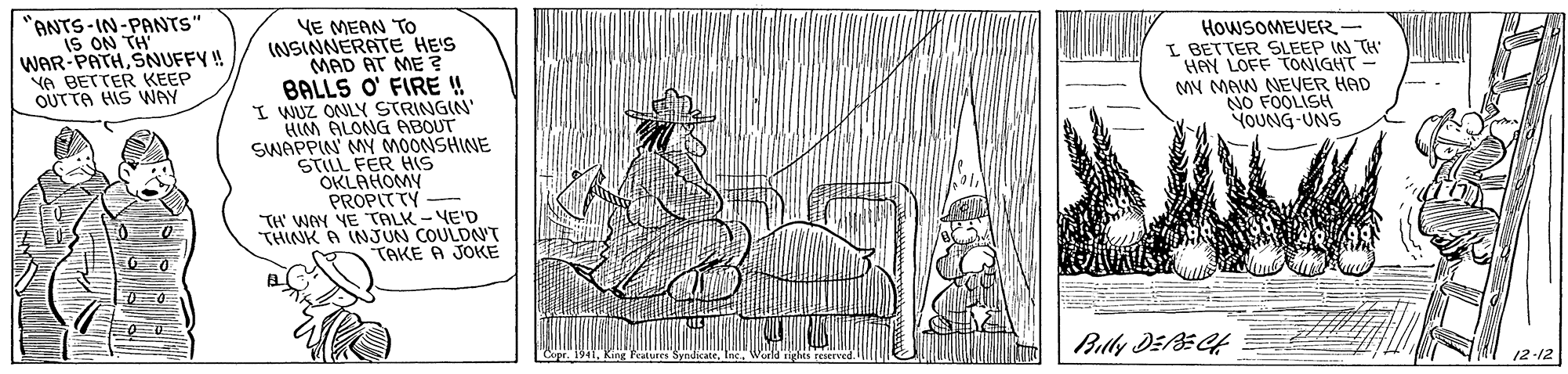 Line art OCR: ANTS-IN-PANTS" IS ON TH' WAR-PATHSNUFFY! YA BETTER KEEP OUTTA HIS WNAY YE MEAN TO INSINNERATE HE'S MAD AT ME ? BALLS O' FIRE !! I WUZ ONLY STRINGIN' HIM ALONG ABOUT SWAPPIN' MY MOONSHINE STILL FER HIS OKLAHOMY PROPITTY - TH' WAY YE TALK - YE'D THINK A INJUN COULDN'T TAKE A JOKE HOWSOMEVER- I BETTER SLEEP IN TH HAY LOFF TONIGHT MY MAW NEVER HAD NO FOOLISH YOUNG UNS 12-12 ANTS-IN-PANTS" IS ON TH' WAR-PATHSNUFFY! YA BETTER KEEP OUTTA HIS WNAY YE MEAN TO INSINNERATE HE'S MAD AT ME ? BALLS O' FIRE !! I WUZ ONLY STRINGIN' HIM ALONG ABOUT SWAPPIN' MY MOONSHINE STILL FER HIS OKLAHOMY PROPITTY - TH' WAY YE TALK - YE'D THINK A INJUN COULDN'T TAKE A JOKE HOWSOMEVER- I BETTER SLEEP IN TH HAY LOFF TONIGHT MY MAW NEVER HAD NO FOOLISH YOUNG UNS 12-12