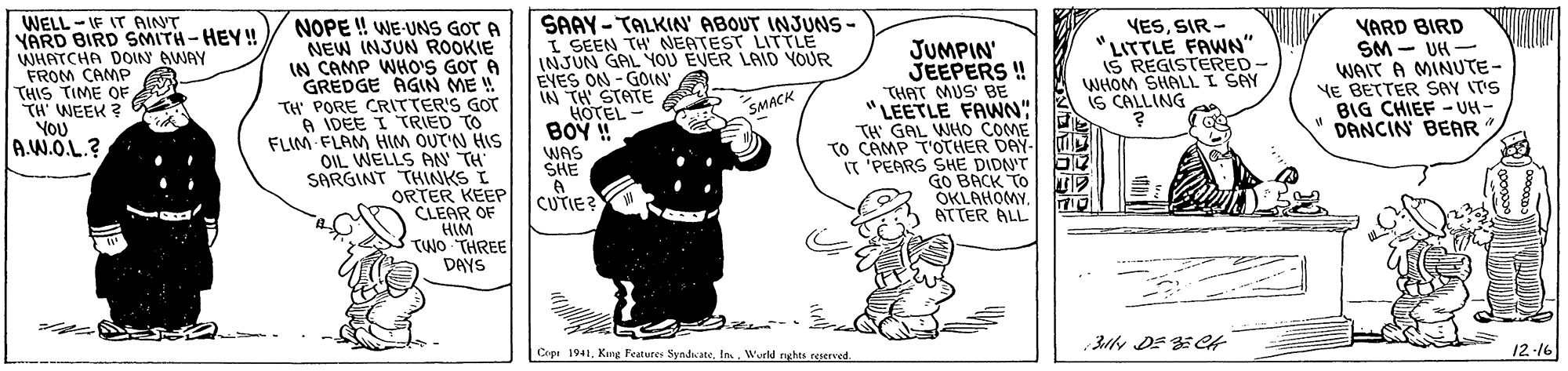 Drawing OCR: WELL - IF IT AINT YARD BIRD SMITH-HEY! WHATCHA DOIN AWAY FROM CAMP THIS TIME OF TH WEEK ? YOU A.W.O.L.? NOPE ! WE-UNS GOT A NEW INJUN ROOKIE CAMP WHOS GOT A GREDGE AGN ME ! TH PORE CRITTER'S GOT A IDEE I TRIED TO FLIM FLAM HIM OUT'N HIS OIL WELLS AN TH" SARGINT THINKS I ORTER KEEP CLEAR OF HIM TWO THREE DAYS SAAY - TALKIN' ABOUT INJUNS- I SEEN TH NEATEST LITTLE INJUN GAL YOU EVER LAID YOUR EYES ON - GOIN" IN TH STATE HOTEL JUMPIN' JEEPERS ! THAT MUS' BE "LEETLE FAWNN" TH GAL WHO COME TO CAMP T'OTHER DAY- IT 'PEARS SHE DIDN'T GO BACK TO OKLAHOMYATTER ALL YESSIR - LITTLE FAWN" IS REGISTERED- WHOM SHALL I SAY IS CALLING YARD BIRD SM - UH - WAIT A MINUTE- VE BETTER SAY IT'S BIG CHIEF - UH- DANCIN BEAR SMACK BOY ! WAS SHE CUTIE? 31 DE ECA Copi 1941Weld nghts reierved 12-16 WELL - IF IT AINT YARD BIRD SMITH-HEY! WHATCHA DOIN AWAY FROM CAMP THIS TIME OF TH WEEK ? YOU A.W.O.L.? NOPE ! WE-UNS GOT A NEW INJUN ROOKIE CAMP WHOS GOT A GREDGE AGN ME ! TH PORE CRITTER'S GOT A IDEE I TRIED TO FLIM FLAM HIM OUT'N HIS OIL WELLS AN TH" SARGINT THINKS I ORTER KEEP CLEAR OF HIM TWO THREE DAYS SAAY - TALKIN' ABOUT INJUNS- I SEEN TH NEATEST LITTLE INJUN GAL YOU EVER LAID YOUR EYES ON - GOIN" IN TH STATE HOTEL JUMPIN' JEEPERS ! THAT MUS' BE "LEETLE FAWNN" TH GAL WHO COME TO CAMP T'OTHER DAY- IT 'PEARS SHE DIDN'T GO BACK TO OKLAHOMYATTER ALL YESSIR - LITTLE FAWN" IS REGISTERED- WHOM SHALL I SAY IS CALLING YARD BIRD SM - UH - WAIT A MINUTE- VE BETTER SAY IT'S BIG CHIEF - UH- DANCIN BEAR SMACK BOY ! WAS SHE CUTIE? 31 DE ECA Copi 1941Kng Features SyndicateWeld nghts reierved 12-16