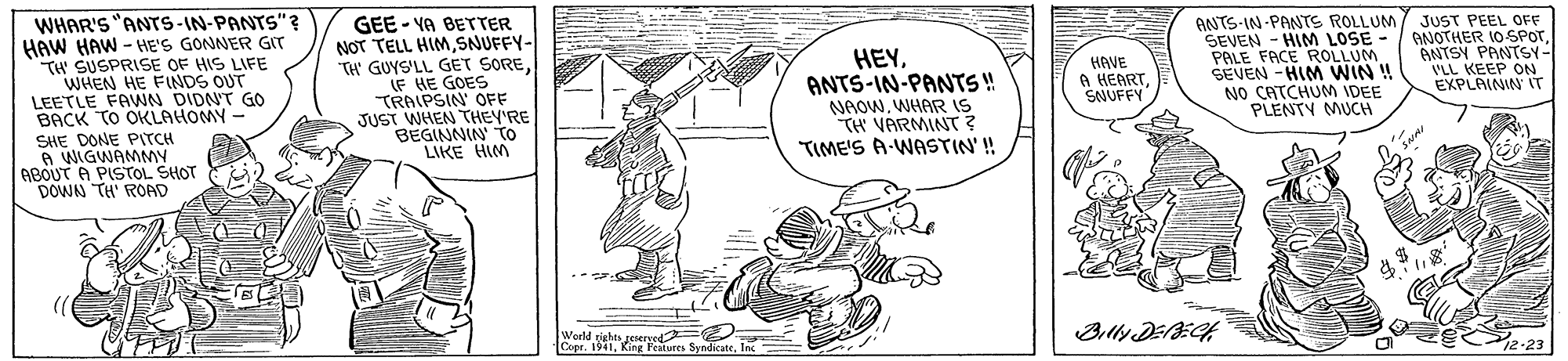 Sharing OCR: WHAR'S "ANTS-IN-PANTS"? HAW HAW - HE'S GONNER GIT TH SUSPRISE OF HIS LIFE WHEN HE FINDS OUT LEETLE FAWN DIDNT GO BACK TO OKLAHOMY - GEE - VA BETTER NOT TELL HIMSNUFFY- TH' GUYS'LL GET SORELF HE GOES TRAIPSIN' OFF JUST WHEN THEY'RE BEGINNIN To LIKE HIM HEYANTS-IN-PANT!! NAOWWHAR IS TH VARMINT? TIME'S A-WASTIN' ! ANTS-IN-PANTS ROLLUM SEVEN - HIM LOSE - PALE FACE ROLLUM SEVEN -HIM WIN ! NO CATCHUM IDEE PLENTY MUCH JUST PEEL OFF ANOTHER 10 SPOTANTSY PANTSY- VLL KEEP ON EXPLAININ IT HAVE A HEARTSNUFFY SHE DONE PITCH A WIGWAMMY ABOUT A PISTOL SHOT DOWN TH' ROAD Weeld rigtes geseryed Coer. 1941. King Featsres Billy DEAECH WHAR'S "ANTS-IN-PANTS"? HAW HAW - HE'S GONNER GIT TH SUSPRISE OF HIS LIFE WHEN HE FINDS OUT LEETLE FAWN DIDNT GO BACK TO OKLAHOMY - GEE - VA BETTER NOT TELL HIMSNUFFY- TH' GUYS'LL GET SORELF HE GOES TRAIPSIN' OFF JUST WHEN THEY'RE BEGINNIN To LIKE HIM HEYANTS-IN-PANT!! NAOWWHAR IS TH VARMINT? TIME'S A-WASTIN' ! ANTS-IN-PANTS ROLLUM SEVEN - HIM LOSE - PALE FACE ROLLUM SEVEN -HIM WIN ! NO CATCHUM IDEE PLENTY MUCH JUST PEEL OFF ANOTHER 10 SPOTANTSY PANTSY- VLL KEEP ON EXPLAININ IT HAVE A HEARTSNUFFY SHE DONE PITCH A WIGWAMMY ABOUT A PISTOL SHOT DOWN TH' ROAD Weeld rigtes geseryed Coer. 1941. King Featsres Billy DEAECH