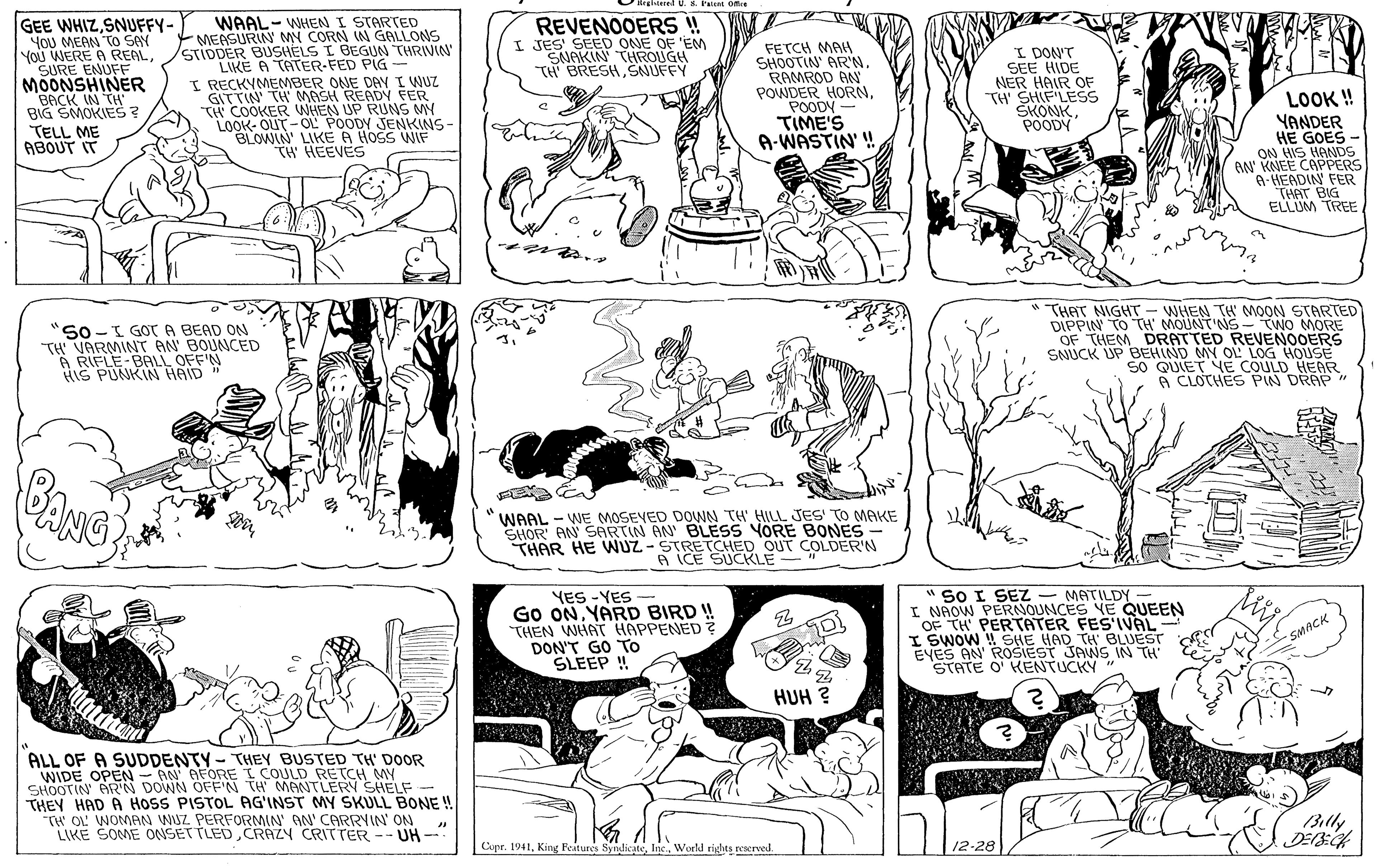 Art OCR: egltetel U. & Paient Ofre GEE WHIZSNUFFY- YOU MEAN To SAY You WERE A REALSURE ENUFF MOONSHINER BACK IN TH BIG SMOKIES? WAAL-WHENI STARTED MEASURIN MY CORN IN GALLONS STIDDER BUSHELS I BEGUN THRIVIN LIKE A TATER-FED PIG I RECKYMEMBER ONE DAY I WUZ GITTIN' TH MASH READY FER TH COOKER WHEN UP RUNS MY LOOK- OUT-OL POODY JENKINS BLOWIN' LIKE A HOSS WIF TH' HEEVES REVENOOERS ! I JES' SEED ONE OF 'EM SNAKIN THROUGH TH BRESHSNUFFY FETCH MAH SHOOTIN' ARN. RAMROD AN POWDER HORNPOODY TIME'S A-WASTIN' ! I DON'T SEE HIDE NER HAIR OF TH' SHIF LESS SKONKPOODY LOOK! YANDER HE GOES - ON HIS HANDS N' KNEE CAPPERS A-HEADIN FER THAT BIG ELLUM TREE TELL ME ABOUT IT So-I GOT A BEAD ON TH VARMINT AN' BOUNCED A RIFLE-BALL OFF'N HIS PUNKIN HAID" * THAT NIGHT - WHEN TH MOON STARTED DIPPIN TO TH MOUNT'NS- TWO MORE OF THEM DRATTED REVENOOERS SNUCK UP BEHIND MY OL LOG HOUSE SO QUIET YE COULD HEAR A CLOCHES PIN DRAP " BANG WAAL - WE MOSEVED DOWN TH HILL JES' TO MAKE SHOR' AN SARTIN AN BLESS YORE BONES- THAR HE NUZ - STRETCHED OUT COLDER'N A ICE SUCKLE YES -YES Go ONYARD BIRD ! THEN WHAT HAPPENED DON'T GO TO SLEEP ! " SO I SEZ - MATILDY - I NAOW PERNOUNCES YE QUEEN OF TH PERTATER FESIVAL I SWOW ! SHE HAD TH BLUEST EYES AN' ROSIEST JANS IN TH' STATE O' KENTUCKY " * SMACK HUH ? ALL OF A SUDDENTY- THEY BUSTED TH' DOOR WIDE OPEN - AN AFOREI COULD RETCH MY SHOOTIN' AR'N DOWN OFF'N TH' MANTLERY SHELF- THEY HAD A HOSS PISTOL AG'INST MY SKULL BONE ! TW OL' WOMAN WUZ PERFORMIN AN' CARRYIN ON LIKE SOME ONSETTLEDCRAZY CRITTER -- UH- Billy Cipr. 1941World rights rescrved. 12-28 egltetel U. & Paient Ofre GEE WHIZSNUFFY- YOU MEAN To SAY You WERE A REALSURE ENUFF MOONSHINER BACK IN TH BIG SMOKIES? WAAL-WHENI STARTED MEASURIN MY CORN IN GALLONS STIDDER BUSHELS I BEGUN THRIVIN LIKE A TATER-FED PIG I RECKYMEMBER ONE DAY I WUZ GITTIN' TH MASH READY FER TH COOKER WHEN UP RUNS MY LOOK- OUT-OL POODY JENKINS BLOWIN' LIKE A HOSS WIF TH' HEEVES REVENOOERS ! I JES' SEED ONE OF 'EM SNAKIN THROUGH TH BRESHSNUFFY FETCH MAH SHOOTIN' ARN. RAMROD AN POWDER HORNPOODY TIME'S A-WASTIN' ! I DON'T SEE HIDE NER HAIR OF TH' SHIF LESS SKONKPOODY LOOK! YANDER HE GOES - ON HIS HANDS N' KNEE CAPPERS A-HEADIN FER THAT BIG ELLUM TREE TELL ME ABOUT IT So-I GOT A BEAD ON TH VARMINT AN' BOUNCED A RIFLE-BALL OFF'N HIS PUNKIN HAID" * THAT NIGHT - WHEN TH MOON STARTED DIPPIN TO TH MOUNT'NS- TWO MORE OF THEM DRATTED REVENOOERS SNUCK UP BEHIND MY OL LOG HOUSE SO QUIET YE COULD HEAR A CLOCHES PIN DRAP " BANG WAAL - WE MOSEVED DOWN TH HILL JES' TO MAKE SHOR' AN SARTIN AN BLESS YORE BONES- THAR HE NUZ - STRETCHED OUT COLDER'N A ICE SUCKLE YES -YES Go ONYARD BIRD ! THEN WHAT HAPPENED DON'T GO TO SLEEP ! " SO I SEZ - MATILDY - I NAOW PERNOUNCES YE QUEEN OF TH PERTATER FESIVAL I SWOW ! SHE HAD TH BLUEST EYES AN' ROSIEST JANS IN TH' STATE O' KENTUCKY " * SMACK HUH ? ALL OF A SUDDENTY- THEY BUSTED TH' DOOR WIDE OPEN - AN AFOREI COULD RETCH MY SHOOTIN' AR'N DOWN OFF'N TH' MANTLERY SHELF- THEY HAD A HOSS PISTOL AG'INST MY SKULL BONE ! TW OL' WOMAN WUZ PERFORMIN AN' CARRYIN ON LIKE SOME ONSETTLEDCRAZY CRITTER -- UH- Billy Cipr. 1941King Peitures SyndicatWorld rights rescrved. 12-28