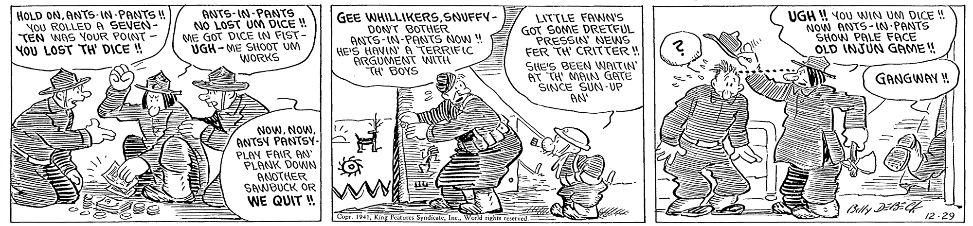 Line art OCR: HOLD ONANTS-IN PANTS u YOU ROLLED A SEVEN- TEN WAS OUR POINT YOU LOST TH' DICE ! ANTS- IN-PANTS NO LOST UNM DICE ! ME GOT DICE IN FIST- UGH- ME SHOOT UM WORKS GEE WHILLIKERSSNUFFY- DON'T BOTHER ANTS-IN-PANTS NOW ! HE'S HAVIN' A TERRIFIC ARGUMENT WITH TH BOYS LITTLE FAWNN'S GOT SOME DRETFUL PRESSIN' NEWS FER TH' CRITTER!! SHE'S BEEN WAITIN AT TH' MAIN GATE SINCE SUN- UP AN' UGH ! YOU WIN UM DICE ! NOW ANTS-IN-PANTS SHOW PALE FACE OLD INJUN GAME ! W GANGWAY ! NOWANTSY PANTSY- PLAY FAIR AN" PLANK DOWN ANOTHER SAWBUCK OR WE QUIT ! Cupe. 1941World rights reaerved 12-29 HOLD ONANTS-IN PANTS u YOU ROLLED A SEVEN- TEN WAS OUR POINT YOU LOST TH' DICE ! ANTS- IN-PANTS NO LOST UNM DICE ! ME GOT DICE IN FIST- UGH- ME SHOOT UM WORKS GEE WHILLIKERSSNUFFY- DON'T BOTHER ANTS-IN-PANTS NOW ! HE'S HAVIN' A TERRIFIC ARGUMENT WITH TH BOYS LITTLE FAWNN'S GOT SOME DRETFUL PRESSIN' NEWS FER TH' CRITTER!! SHE'S BEEN WAITIN AT TH' MAIN GATE SINCE SUN- UP AN' UGH ! YOU WIN UM DICE ! NOW ANTS-IN-PANTS SHOW PALE FACE OLD INJUN GAME ! W GANGWAY ! NOWANTSY PANTSY- PLAY FAIR AN" PLANK DOWN ANOTHER SAWBUCK OR WE QUIT ! Cupe. 1941King Fratures SyndicateWorld rights reaerved 12-29