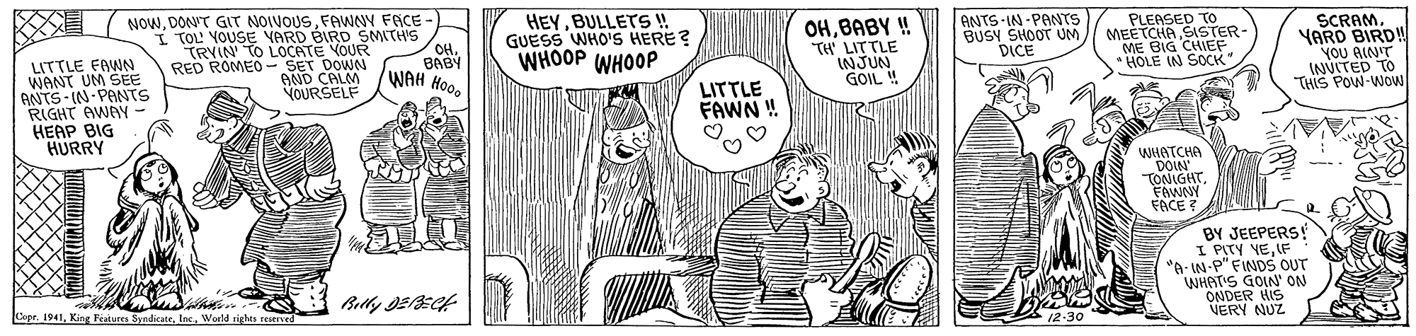 Gesture OCR: HEYBULLETS! GUESS WHO'S HERE? WHOOP WHOOP ANTS IN-PANTS BUSY SHOOT UM DICE PLEASED TO MEETCHA SISTER- ME BIG CHIEF * HOLE IN SOCK" SCRAMYARD BIRD! YOU AIN'T INVITED TO THIS POW-WOw NOWFAWNY FACE - I TOL YOUSE VARD BIRD SMITH'S OH. BABY WAH Hood OHBABY ! TH' LITTLE INJUN GOIL ! TRYIN TO LOCATE VOUR LITTLE FAWN WANT UM SEE ANTS-IN-PANTS RIGHT AWAY HEAP BIG HURRY RED ROMEO- SET DOWN AND CALM VOURSELF LITTLE FAWN ! WHATCHA DOIN TONIGHTFAWNY FACE ? BY JEEPERS! I PITY VEIF "A- IN-P" FINDS OUT WHATIS GOIN' ON ONDER HIS NERY NUZ Cepr. 1941World rights reserved A12-30 HEYBULLETS! GUESS WHO'S HERE? WHOOP WHOOP ANTS IN-PANTS BUSY SHOOT UM DICE PLEASED TO MEETCHA SISTER- ME BIG CHIEF * HOLE IN SOCK" SCRAMYARD BIRD! YOU AIN'T INVITED TO THIS POW-WOw NOWDON'T GIT NOIVOUSFAWNY FACE - I TOL YOUSE VARD BIRD SMITH'S OH. BABY WAH Hood OHBABY ! TH' LITTLE INJUN GOIL ! TRYIN TO LOCATE VOUR LITTLE FAWN WANT UM SEE ANTS-IN-PANTS RIGHT AWAY HEAP BIG HURRY RED ROMEO- SET DOWN AND CALM VOURSELF LITTLE FAWN ! WHATCHA DOIN TONIGHTFAWNY FACE ? BY JEEPERS! I PITY VEIF "A- IN-P" FINDS OUT WHATIS GOIN' ON ONDER HIS NERY NUZ Cepr. 1941King Features SyndicateWorld rights reserved A12-30