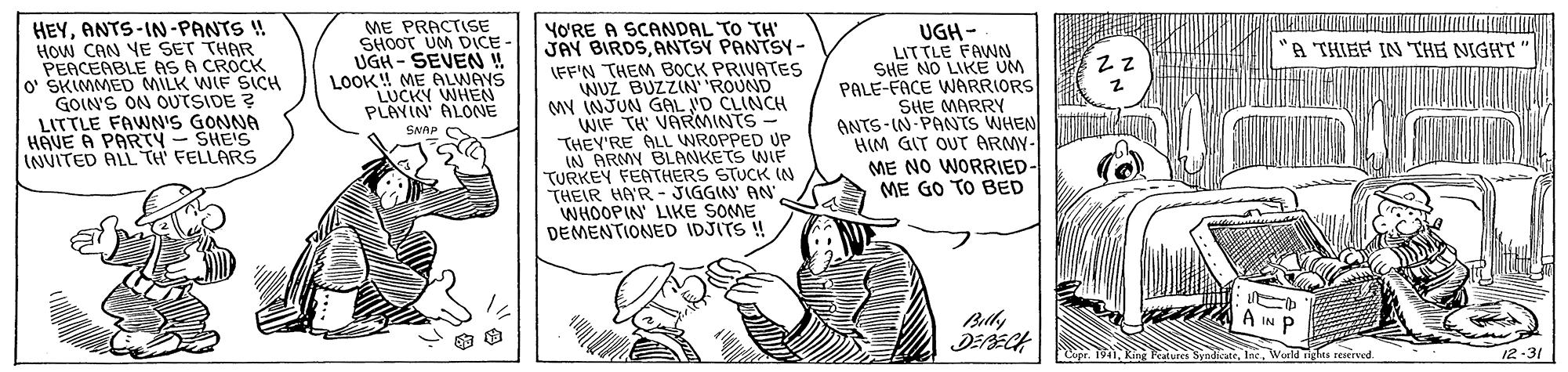 Drawing OCR: HEYANTS-IN-PANTS ! How CAN YE SET THAR PEACEABLE AS A CROCK O' SKIMMED MILK WIF SICH GOIN'S ON OUTSIDE ? LITTLE FAWN'S GONNA HAVE A PARTY - SHE'S INVITED ALL TH' FELLARS ME PRACTISE SHOOT UM DICE- UGH - SEVEN LOOK! ME ALWAYS LUCKY WHEN PLAYIN' ALONE YO'RE A SCANDAL TO TH' JAY BIRDSANTSY PANTSY- LFF'N THEM BOCK PRIVATES WUZ BUZZIN' 'ROUND MY INJUN GAL VD CLINCH WIF TH VARMINTS- THEY'RE ALL WROPPED UP IN ARMY BLANKETS WIF TURKEY FEATHERS STUCK IN THEIR HA'R- JIGGIN' AN WHOOPIN' LIKE SOME DEMENTIONED IDJITS ! UGH- LITTLE FAWNN SHE NO LIKE UM PALE-FACE WARRIORS SHE MARRY ANTS-IN PANTS WHEN HIM GIT OUT ARMY- ME NO WORRIED- ME GO TO BED A THIEF IN THE NIGHT" SNAP Belly A IN P King Features SyndicateWurld Tghts resered. 12-31 HEYANTS-IN-PANTS ! How CAN YE SET THAR PEACEABLE AS A CROCK O' SKIMMED MILK WIF SICH GOIN'S ON OUTSIDE ? LITTLE FAWN'S GONNA HAVE A PARTY - SHE'S INVITED ALL TH' FELLARS ME PRACTISE SHOOT UM DICE- UGH - SEVEN LOOK! ME ALWAYS LUCKY WHEN PLAYIN' ALONE YO'RE A SCANDAL TO TH' JAY BIRDSANTSY PANTSY- LFF'N THEM BOCK PRIVATES WUZ BUZZIN' 'ROUND MY INJUN GAL VD CLINCH WIF TH VARMINTS- THEY'RE ALL WROPPED UP IN ARMY BLANKETS WIF TURKEY FEATHERS STUCK IN THEIR HA'R- JIGGIN' AN WHOOPIN' LIKE SOME DEMENTIONED IDJITS ! UGH- LITTLE FAWNN SHE NO LIKE UM PALE-FACE WARRIORS SHE MARRY ANTS-IN PANTS WHEN HIM GIT OUT ARMY- ME NO WORRIED- ME GO TO BED A THIEF IN THE NIGHT" SNAP Belly A IN P King Features SyndicateWurld Tghts resered. 12-31