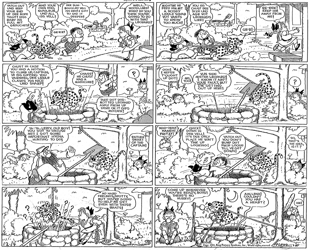 Illustration OCR: VATCH OUT MIND YOUR UND KEEP YOUR END UF DER ROPE TIGHT! DISS BABY ISS FULL MIT GROUCHES! WELLHOODLUMS! WHAT DO YOU THINK YOU'RE GOING TO DO WITH THAT LEOPARD? MIGHTBE VE FEED HIM MIT A NOSEY LIDDLE SQVAB VOT VANTS TO KNOW TOO MUCH! YOU ISS CHUST DER ei SIZE UND AGE VOT LEOPARDS LIKE! DER DUM- OWN ENDNAPOLEUM UND ALL" ISS VELL! B00ZLED VELL ISS DRY! I GOT TO DIG IT DEEPER! EE-EEK! KEEP HIM AWAY FROM ME! adot GR-R!- GR-R-RI CHUST IN CASE YOU HAD A NOTION TO CLIMB UPVE ISS GIFFING YOU VARNINGDER LIDDLE CLAWS 1SS NICE UND SHARP! CHASS! HE CHUST HAD A MANICURE! OOH! A I NEFER T'OUGHT UF DOT! VUN SIDE MISTER LEOPARD! I KNOW IT AIN'T YOUR FAULTBUT I'M GETTING OUT UF HERE! METÖO! TAKE DOT DOD. ROTTED LEOPARD AVAY FROM UP DERE OR IT GIFS MOIDER! TA:TAOLD BOY! YOU GOT To OXCUSE ME! I GOT SOME IMPORTANT HYENA HUNTING TO DO! YOO- HOO! HANSY! FRITZY! GVICK! DOWN IN DER VELL! IT'S DER ONLY PLACE HE VON'T TINK UF LOOKING! n RATHER SMART OF THE CAPTAIN! VATCH OUT YOU DON'T BUMP DOT PROP LOOSE TILL VE GETr DOWNI SOTHAT'S THE IDEAIS IT? COME UP WHENEVER YOU'RE READYBOYS! THERE'S NO HURRY! NO HARD FEELINGSBUT YOU'RE GOING TO HELP ME GET EVEN WITH THOSE BRATS! AWLENA! .COULDN'T YOU HAF A HEART? HM! 12-14 Copr. 1941World righta reerved. VATCH OUT MIND YOUR UND KEEP YOUR END UF DER ROPE TIGHT! DISS BABY ISS FULL MIT GROUCHES! WELLHOODLUMS! WHAT DO YOU THINK YOU'RE GOING TO DO WITH THAT LEOPARD? MIGHTBE VE FEED HIM MIT A NOSEY LIDDLE SQVAB VOT VANTS TO KNOW TOO MUCH! YOU ISS CHUST DER ei SIZE UND AGE VOT LEOPARDS LIKE! DER DUM- OWN ENDNAPOLEUM UND ALL" ISS VELL! B00ZLED VELL ISS DRY! I GOT TO DIG IT DEEPER! EE-EEK! KEEP HIM AWAY FROM ME! adot GR-R!- GR-R-RI CHUST IN CASE YOU HAD A NOTION TO CLIMB UPVE ISS GIFFING YOU VARNINGDER LIDDLE CLAWS 1SS NICE UND SHARP! CHASS! HE CHUST HAD A MANICURE! OOH! A I NEFER T'OUGHT UF DOT! VUN SIDE MISTER LEOPARD! I KNOW IT AIN'T YOUR FAULTBUT I'M GETTING OUT UF HERE! METÖO! TAKE DOT DOD. ROTTED LEOPARD AVAY FROM UP DERE OR IT GIFS MOIDER! TA:TAOLD BOY! YOU GOT To OXCUSE ME! I GOT SOME IMPORTANT HYENA HUNTING TO DO! YOO- HOO! HANSY! FRITZY! GVICK! DOWN IN DER VELL! IT'S DER ONLY PLACE HE VON'T TINK UF LOOKING! n RATHER SMART OF THE CAPTAIN! VATCH OUT YOU DON'T BUMP DOT PROP LOOSE TILL VE GETr DOWNI SOTHAT'S THE IDEAIS IT? COME UP WHENEVER YOU'RE READYBOYS! THERE'S NO HURRY! NO HARD FEELINGSBUT YOU'RE GOING TO HELP ME GET EVEN WITH THOSE BRATS! AWLENA! .COULDN'T YOU HAF A HEART? HM! 12-14 Copr. 1941King Features SyndicateWorld righta reerved.