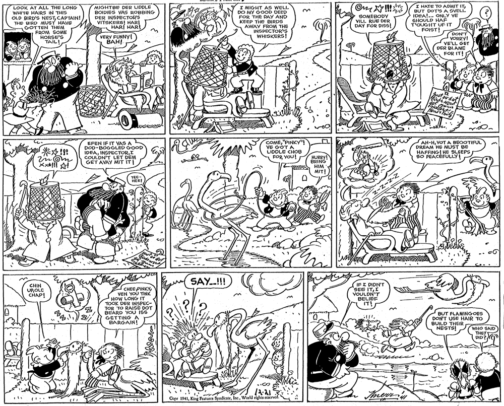 Cartoon OCR: LOOK AT ALL THE LONG WHITE HAIRS IN THIS OLD BIRD'S NESTCAPTAIN! THE BIRD MUST HAVE GOTTEN THEM FROM SOME HORSE'S TAIL! MIGHTBE DER LIDDLE BOIDIES VAS ROBBING DER INSPECTOR'S VITSKERS! HAR! HARI HAR VERY FUNNYI BAH! I MIGHT AS WELL DO MY GOOD DEED FOR THE DAY AND KEEP THE BIRDS AWAY FROM THE INSPECTORS WHISKERS! I HATE TO ADMIT ITBUT DOTSA SVELL IDEA!.. ONLY VE SHOULD HAF T'OUGHT UF IT FOIST! SOMEBODY VILL RUE DER DAY FOR DISS! ! DON'T VORRY! VE'LL GET DER BLAME A FOR IT! EFEN IF IT VAS A DOD-BOGGLED GOOD IDEAI COULDN'T LET DEM GET AVAY MIT ITI COME"PINKY"! VE GOT A LIDDLE CHOB FOR YOU! ??-?V?T A ??OOTIFUL DREAM HE MUST BE HAFFINGI HE SLEEPS SO PEACEFULLY! ??!9 3. HURRY! BRING HIM MIT! TEE- HEE! z-z-z-Z SAY.!! CHIN UPOLC CHAP! CHEE PINKYVEN YOU TINK HOW LONG IT TOOK DER INSPEC- TOR TO RAISE DOT BEARD YOU ISS GETTING A BARGAIN! IF I DIDN'T SEE ITI VOULDN'T BELIEF IT! BUT FLAMINGOES DON'T USE HAIR TO BUILD THEIR NESTS! WHO SAID THEY DID? Copr 1941World rights reserved. LOOK AT ALL THE LONG WHITE HAIRS IN THIS OLD BIRD'S NESTCAPTAIN! THE BIRD MUST HAVE GOTTEN THEM FROM SOME HORSE'S TAIL! MIGHTBE DER LIDDLE BOIDIES VAS ROBBING DER INSPECTOR'S VITSKERS! HAR! HARI HAR VERY FUNNYI BAH! I MIGHT AS WELL DO MY GOOD DEED FOR THE DAY AND KEEP THE BIRDS AWAY FROM THE INSPECTORS WHISKERS! I HATE TO ADMIT ITBUT DOTSA SVELL IDEA!.. ONLY VE SHOULD HAF T'OUGHT UF IT FOIST! SOMEBODY VILL RUE DER DAY FOR DISS! ! DON'T VORRY! VE'LL GET DER BLAME A FOR IT! EFEN IF IT VAS A DOD-BOGGLED GOOD IDEAI COULDN'T LET DEM GET AVAY MIT ITI COME"PINKY"! VE GOT A LIDDLE CHOB FOR YOU! ??-?V?T A ??OOTIFUL DREAM HE MUST BE HAFFINGI HE SLEEPS SO PEACEFULLY! ? ? ! 9 3. HURRY! BRING HIM MIT! TEE- HEE! z-z-z-Z SAY.!! CHIN UPOLC CHAP! CHEE PINKYVEN YOU TINK HOW LONG IT TOOK DER INSPEC- TOR TO RAISE DOT BEARD YOU ISS GETTING A BARGAIN! IF I DIDN'T SEE ITI VOULDN'T BELIEF IT! BUT FLAMINGOES DON'T USE HAIR TO BUILD THEIR NESTS! WHO SAID THEY DID? Copr 1941King Features SyndicateWorld rights reserved.