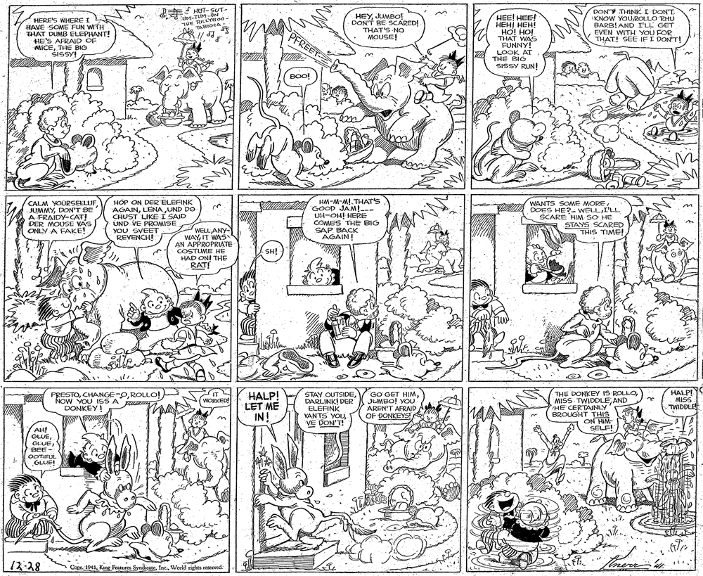 Monochrome OCR: HERE'S WHERE I A HAVE SOME FUN WITH THAT DUMB ELEPHANT! HE'S AFRAID OF MICETHE BIG ŠISSY! HOT- SUT- "UM-TUM-ON THE RILLYR00- TABIOCA - HEYJUMBO! DON'T BE SCARED! THAT'S NO MOUSE! HEE! HEE! ??? ???! HO! HO! THAT WAS FUNNY! LOOK AT THE BIG DON'T THINK I DON'TROLLO RHU BARB!AND I'LL GET EVEN WITH YOU FOR THAT! SEE IFI DON'T! PFREET SISSY RUN! BOO! HM-M-MI.THAT'S --- CALM YOURSELLUF JUMMYDON'T BE A FRAIDY-CAT! DER MOUSE VAS ONLY A FAKE! HOP ON DER ELEFINK AGAINLENA UND DO CHUST LIKE I SAID UND VE PROMISE YOU SVEET I GOOp JAM!. UH-OH! HERE COMES THE BIG SAP BACK AGAIN! WANTS SOME MOREI'LL SCARE HIM SO HE STAYS SCARED THIS TIME! n WELLANY- WAYIT WAS AN APPROPRIATE COSTUME HÉ HAD ONI THE RAT! REVENCH! SH! HALP! MISS TWIDDLE PRESTOROLLO! NOW YOU ISS A DONKEY! HALP! LET ME IN! STAY OUTSIDEDARLINK! DER ELEFINK VANTS YOU VE DON'T! GO GET HIMJUMBO! YOU AREN'T AFRAID OF DONKEYS! THE DONKEY IS ROLLOAND HE CERTAINLY BROUGHT THIS ON HIM- SELF! WORKED! AH! GLUEBEE- OOTIFUL GLUE! 12-28 ConrWorld rights reserved HERE'S WHERE I A HAVE SOME FUN WITH THAT DUMB ELEPHANT! HE'S AFRAID OF MICETHE BIG ŠISSY! HOT- SUT- "UM-TUM-ON THE RILLYR00- TABIOCA - HEYJUMBO! DON'T BE SCARED! THAT'S NO MOUSE! HEE! HEE! ??? ???! HO! HO! THAT WAS FUNNY! LOOK AT THE BIG DON'T THINK I DON'TKNOW YOUROLLO RHU BARB!AND I'LL GET EVEN WITH YOU FOR THAT! SEE IFI DON'T! PFREET SISSY RUN! BOO! HM-M-MI.THAT'S --- CALM YOURSELLUF JUMMYDON'T BE A FRAIDY-CAT! DER MOUSE VAS ONLY A FAKE! HOP ON DER ELEFINK AGAINLENA UND DO CHUST LIKE I SAID UND VE PROMISE YOU SVEET I GOOp JAM!. UH-OH! HERE COMES THE BIG SAP BACK AGAIN! WANTS SOME MOREDOES HE?- WELLI'LL SCARE HIM SO HE STAYS SCARED THIS TIME! n WELLANY- WAYIT WAS AN APPROPRIATE COSTUME HÉ HAD ONI THE RAT! REVENCH! SH! HALP! MISS TWIDDLE PRESTOROLLO! NOW YOU ISS A DONKEY! HALP! LET ME IN! STAY OUTSIDEDARLINK! DER ELEFINK VANTS YOU VE DON'T! GO GET HIMJUMBO! YOU AREN'T AFRAID OF DONKEYS! THE DONKEY IS ROLLOMISS TWIDDLEAND HE CERTAINLY BROUGHT THIS ON HIM- SELF! WORKED! AH! GLUEBEE- OOTIFUL GLUE! 12-28 ConrKang Features SyndicateWorld rights reserved