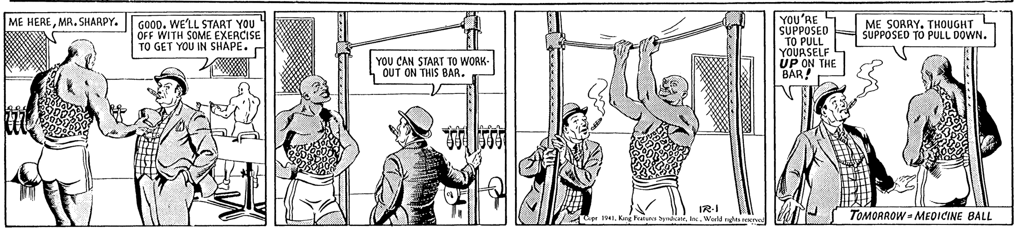 Art OCR: YOU'RE S SUPPOSED TO PULL YOURSELF UP ON THE BAR! ME HEREMR. SHARPY. GO00. WE'LL START YOU OFF WITH SOME EXERCISE TO GET YOU IN SHAPE. ME SORRY. THOUGHT SUPPOSED TO PULL DOWN. YOU CAN START TO WORK- OUT ON THIS BAR. IR-I Cipr 1941World rghts reser TOMORROW - MEDICINE BALL YOU'RE S SUPPOSED TO PULL YOURSELF UP ON THE BAR! ME HEREMR. SHARPY. GO00. WE'LL START YOU OFF WITH SOME EXERCISE TO GET YOU IN SHAPE. ME SORRY. THOUGHT SUPPOSED TO PULL DOWN. YOU CAN START TO WORK- OUT ON THIS BAR. IR-I Cipr 1941Kng Feaiures byndicaneWorld rghts reser TOMORROW - MEDICINE BALL
