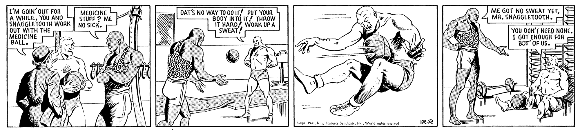 Mammal OCR: ME GOT NO SWEAT YETE MA. SNAGGLETOOTH. I'M GOIN'OUT FOR A WHILE. YOU AND SNAGGLETOOTH WORK OUT WITH THE MEDICINE BALL. DAT'S NO WAY TO 00 IT! PUT YOUR BODY INTO IT! THROW IT HARD! WORK UP A SWEAT! MEDICINE STUFF ? ME NO SICK. YOU DON'T NEED NONE. I GOT ENOUGH FOR BOT' OF US. E Upr 1941. kg Features Synhca. In. World nghes reservod IR-R ME GOT NO SWEAT YETE MA. SNAGGLETOOTH. I'M GOIN'OUT FOR A WHILE. YOU AND SNAGGLETOOTH WORK OUT WITH THE MEDICINE BALL. DAT'S NO WAY TO 00 IT! PUT YOUR BODY INTO IT! THROW IT HARD! WORK UP A SWEAT! MEDICINE STUFF ? ME NO SICK. YOU DON'T NEED NONE. I GOT ENOUGH FOR BOT' OF US. E Upr 1941. kg Features Synhca. In. World nghes reservod IR-R