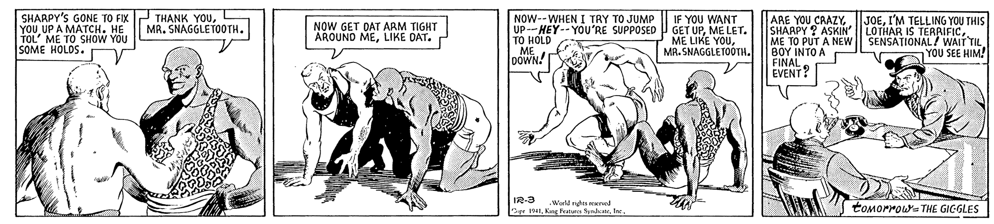 Drawing OCR: SHARPY'S GONE TO FIX P THANK YOUL YOU UP A MATCH. HE TOL' ME TO SHOW YOU SOME HOLDS. NOW--WHEN I TRY TO JUMP UP-HEY--YOU'RE SUPPOSED GET UPME LET. TO HOLD ME DOWN! ARE YOU CAAZYI'M TELLING YOU THIS SHAAPY ? ASKIN ME TO PUT A NEW ??? ????? FINAL EVENT? IF YOU WANT MR. SNAGGLETOOTH. NOW GET DAT ARM TIGHT AROUND MELIKE DAT. ME LIKE YOUMA. SNAGGLETOOTH. LOTHAR IS TERRIFICSENSATIONAL ? WAIT TIL YOU SEE HIM! IR-3 World nghts reened Cer 1941Iec toMorrowa THE GIGGLES SHARPY'S GONE TO FIX P THANK YOUL YOU UP A MATCH. HE TOL' ME TO SHOW YOU SOME HOLDS. NOW--WHEN I TRY TO JUMP UP-HEY--YOU'RE SUPPOSED GET UPME LET. TO HOLD ME DOWN! ARE YOU CAAZYI'M TELLING YOU THIS SHAAPY ? ASKIN ME TO PUT A NEW ??? ????? FINAL EVENT? IF YOU WANT MR. SNAGGLETOOTH. NOW GET DAT ARM TIGHT AROUND MELIKE DAT. ME LIKE YOUMA. SNAGGLETOOTH. LOTHAR IS TERRIFICSENSATIONAL ? WAIT TIL YOU SEE HIM! IR-3 World nghts reened Cer 1941Kne Featurcs SynlsateIec toMorrowa THE GIGGLES