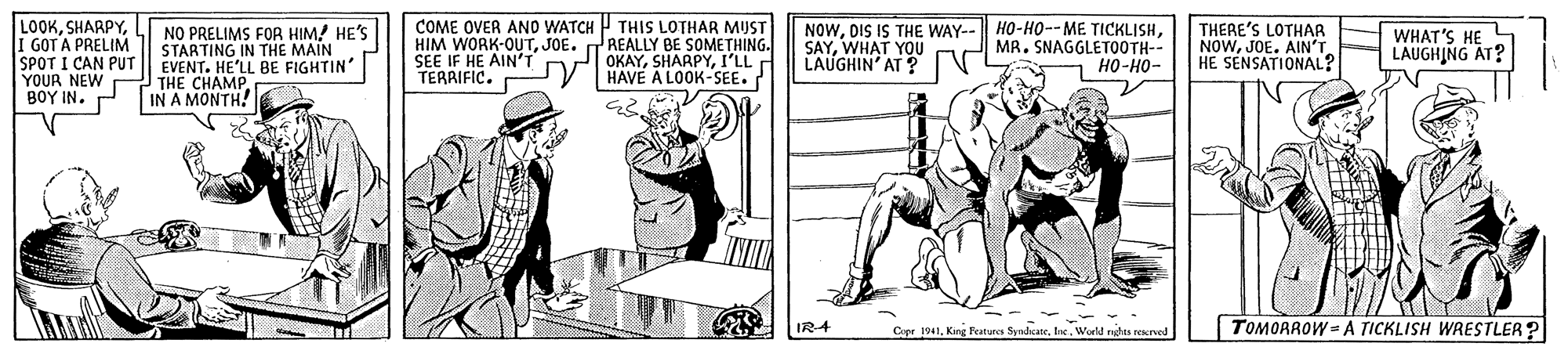 Art OCR: LOOKI GOT A PRELIM SPOT I CAN PUT YOUR NEW BOY IN. NO PRELIMS FOR HIM! HE'S STARTING IN THE MAIN EVENT. HE'LL BE FIGHTIN' THE CHAMP IN A MONTH! COME OVER ANO WATCH THIS LOTHAR MUST HIM WORK-OUTJOE. REALLY BE SOMETHING. SEE IF HE AIN'T TERRIFIC. NOWWHAT YOU LAUGHIN' AT ? THERE'S LOTHAR NOWJOE. AIN'T HE SENSATIONAL? OKAYI'LL HAVE A LOOK-SEE. MR. SNAGGLETOOTH-- 7 ??-??- WHAT'S HE LAUGHING AT? IR4 Cope 1941World ndu recrved |TOMORROW =A TICKLISH WARESTLER? LOOKI GOT A PRELIM SPOT I CAN PUT YOUR NEW BOY IN. NO PRELIMS FOR HIM! HE'S STARTING IN THE MAIN EVENT. HE'LL BE FIGHTIN' THE CHAMP IN A MONTH! COME OVER ANO WATCH THIS LOTHAR MUST HIM WORK-OUTJOE. REALLY BE SOMETHING. SEE IF HE AIN'T TERRIFIC. NOWDIS IS THE WAY-- HO-H0--ME TICKLISHWHAT YOU LAUGHIN' AT ? THERE'S LOTHAR NOWJOE. AIN'T HE SENSATIONAL? OKAYI'LL HAVE A LOOK-SEE. MR. SNAGGLETOOTH-- 7 ??-??- WHAT'S HE LAUGHING AT? IR4 Cope 1941King Features SyndcateWorld ndu recrved |TOMORROW =A TICKLISH WARESTLER?