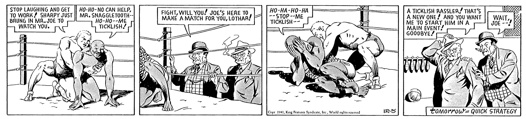Line art OCR: STOP LAUGHING AND GET TO WORK! SHAAPY JUST MR. SNAGGLETOOTH-- BRUNG IN MR.JOE TO WATCH YOU. N HO-HO-NO CAN HELPHO-HA-H0-HA --STOP--ME TICKLISH-- A TICKLISH RASSLER/ THAT'S A NEW ONE ! ANO YOU WANT ME TO START HIM IN A MAIN EVENT! GOODBYE FIGHTLOTHAR! WAIT.HO-H0--ME - TICKLISH JOE --! Cepr 194tIne. World nghes reserved IR-5 toMorrow- QUICK STRATEGY STOP LAUGHING AND GET TO WORK! SHAAPY JUST MR. SNAGGLETOOTH-- BRUNG IN MR.JOE TO WATCH YOU. N HO-HO-NO CAN HELPHO-HA-H0-HA --STOP--ME TICKLISH-- A TICKLISH RASSLER/ THAT'S A NEW ONE ! ANO YOU WANT ME TO START HIM IN A MAIN EVENT! GOODBYE FIGHTWILL YOU! JOE'S HERE TOMAKE A MATCH FOR YOULOTHAR! WAIT.HO-H0--ME - TICKLISH JOE --! Cepr 194tKirg Features SyndicateIne. World nghes reserved IR-5 toMorrow- QUICK STRATEGY