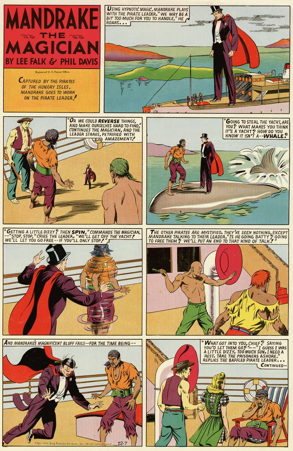 Publication OCR: MANDRAKE USING HYPNOTIC MAGICMANDRAKE PLAYS WITH THE PIRATE LEADER." WE MAY BE A BIT TOO MUCH FOR YOU TO HANDLE" HE ROARS... a THE MAGICIAN BY LEE FALK& PHIL DAVIS Registered S Pat O CAPTURED BY THE PIRATES OF THE HUNGRY ISLESMANDRAKE GOES TO WORK ON THE PIRATE LEADER! "OR WE COULD REVERSE THINGSAND MAKE OURSELVES HARD TO FIND CONTINUES THE MAGICIANAND TH? LEADER STARESPETRIFIED WITH DO AMAZEMENT! GOING TO STEAL THE YACHTARE YOU? WHAT MAKES YOU THINK IT'S A YACHT? HOW DO YOU KNOW IT ISN'T A--WHALE? "GETTING A LITTLE DIZZY? THEN SPIN" COMMANDS THE MAGICIAN. --"STOP"CRIES THE LEADER. "WE'LL GET OFF THE YACHT! WE'LL LET YÓU GO FREE -- IF YOU'LL ONLY STOP! THE OTHER PIRATES ARE MYSTIFIED. THEY VE SEEN NOTHINGEXCEPT MANDRAKE TALKING TO THEIR LEADER."IS HE GOING BATTY? GOING TO FREE THEM ? WE'LL PUT AN END TO THAT KIND OF TALK?" ANO MANORAKES MAGNIFICENT BLUFF FAILS--FOR THE TIME BEING -- WHAT GOT INTO YOUCHIEF? SAYING YOU'D LET THEM GOP-"I GUESS I WAS A LITTLE DIZZY. TOO MUCH SUN.I NEED A REST. TAKE THE PRISONERS ASHOREREPLIES THE BAFFLED PIRATE LEADER... CONTINUED- Crpr. 1941Kirg FenSd. ec. Wield du ed 12-7 MANDRAKE USING HYPNOTIC MAGICMANDRAKE PLAYS WITH THE PIRATE LEADER." WE MAY BE A BIT TOO MUCH FOR YOU TO HANDLE" HE ROARS... a THE MAGICIAN BY LEE FALK& PHIL DAVIS Registered S Pat O CAPTURED BY THE PIRATES OF THE HUNGRY ISLESMANDRAKE GOES TO WORK ON THE PIRATE LEADER! "OR WE COULD REVERSE THINGSAND MAKE OURSELVES HARD TO FIND CONTINUES THE MAGICIANAND TH? LEADER STARESPETRIFIED WITH DO AMAZEMENT! GOING TO STEAL THE YACHTARE YOU? WHAT MAKES YOU THINK IT'S A YACHT? HOW DO YOU KNOW IT ISN'T A--WHALE? "GETTING A LITTLE DIZZY? THEN SPIN" COMMANDS THE MAGICIAN. --"STOP"CRIES THE LEADER. "WE'LL GET OFF THE YACHT! WE'LL LET YÓU GO FREE -- IF YOU'LL ONLY STOP! THE OTHER PIRATES ARE MYSTIFIED. THEY VE SEEN NOTHINGEXCEPT MANDRAKE TALKING TO THEIR LEADER."IS HE GOING BATTY? GOING TO FREE THEM ? WE'LL PUT AN END TO THAT KIND OF TALK?" ANO MANORAKES MAGNIFICENT BLUFF FAILS--FOR THE TIME BEING -- WHAT GOT INTO YOUCHIEF? SAYING YOU'D LET THEM GOP-"I GUESS I WAS A LITTLE DIZZY. TOO MUCH SUN.I NEED A REST. TAKE THE PRISONERS ASHOREREPLIES THE BAFFLED PIRATE LEADER... CONTINUED- Crpr. 1941Kirg FenSd. ec. Wield du ed 12-7