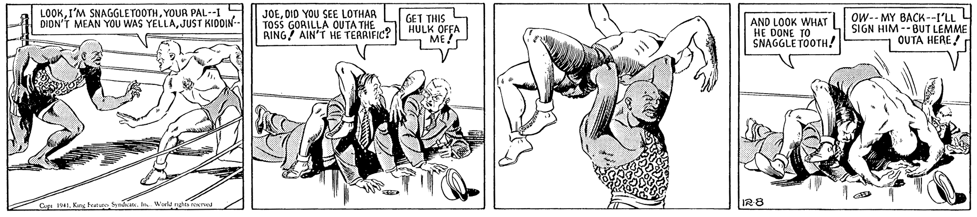 Monochrome OCR: LOOKYOUR PAL--I DION'T MEAN YOU WAS YELLAJUST KIDOIN- JOEDID YOU SEE LOTHAR TOSS GORILLA OUTA THE RING AIN'T HE TERRIFIC? GET THIS HULK OFFA ME! AND LOOK WHAT HE DONE SNAGGLE TOOTH! OW-- MY BACK --I'LL L SIGN HIM--BUT LEMME OUTA HERE! CapI World rghis rewred I28 LOOKI'M SNAGGLETOOTHYOUR PAL--I DION'T MEAN YOU WAS YELLAJUST KIDOIN- JOEDID YOU SEE LOTHAR TOSS GORILLA OUTA THE RING AIN'T HE TERRIFIC? GET THIS HULK OFFA ME! AND LOOK WHAT HE DONE SNAGGLE TOOTH! OW-- MY BACK --I'LL L SIGN HIM--BUT LEMME OUTA HERE! CapKang featune SyndeatI World rghis rewred I28