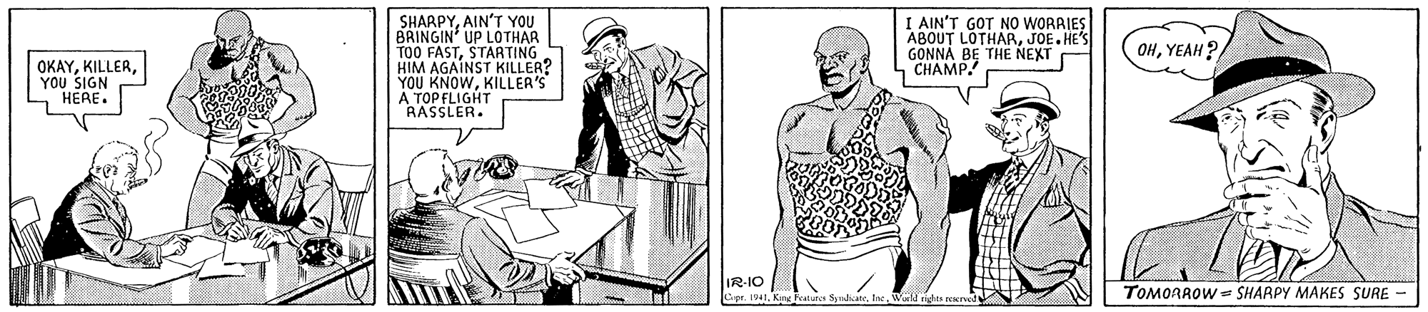 Organism OCR: SHARPYAIN'T YOU BRINGIN' UP LOTHAR TOO FASTSTARTING HIM AGAINST KILLER? YOU KNOWKILLER'S A TOP FLIGHT RASSLER. I AIN'T GOT NO WORRIES ABOUT LOTHARJOE.HE'S GONNA BE THE NEXT CH?MP OHYEAH ? OKAY??? SIGN HERE. IR-IO Cpr. 191Kin Features Synd TOMORROW = SHARPY MAKES SURE - SHARPYAIN'T YOU BRINGIN' UP LOTHAR TOO FASTSTARTING HIM AGAINST KILLER? YOU KNOWKILLER'S A TOP FLIGHT RASSLER. I AIN'T GOT NO WORRIES ABOUT LOTHARJOE.HE'S GONNA BE THE NEXT CH?MP OHYEAH ? OKAY??? SIGN HERE. IR-IO Cpr. 191Kin Features Synd TOMORROW = SHARPY MAKES SURE -