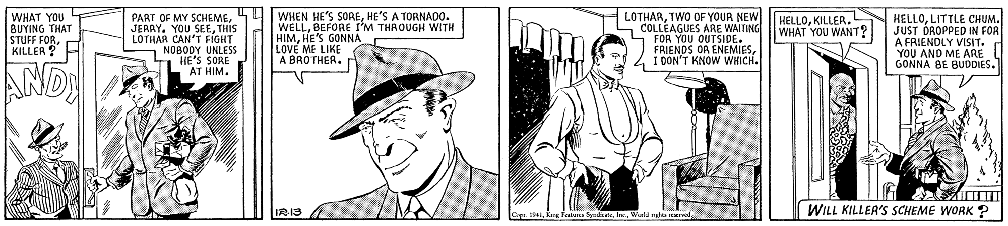 Sun hat OCR: PART OF MY SCHEMETHIS LOTHAR CAN'T FIGHT NOBODY UNLESS HE'S SORE AT HIM. WHEN HE'S SOREHE'S A TORNADO. WELLBEFORE I'M THROUGH WITH HIMHE'S GONNA LOVE ME LIKE A BROTHER.r LOTHARTWO OF YOUR NEW COLLÉAGUES ARE WAITING FOR YOU OUTSIDE. FRIENDS OR ENEMIESI DON'T KNOW WHICH. HELLOLITTLE CHUM. JUST DROPPED IN FOR A FRIENDLY VISIT. YOU AND ME ARE GONNA BE BUDDIES. WHAT YOU BUYING THAT STUFF FORKILLER ? HELLOKILLER. WHAT YOU WANT? AND IR13 Capr 1941World rghta seervod WILL KILLER'S SCHEME WORK ? PART OF MY SCHEMEJERRY. YOU SEETHIS LOTHAR CAN'T FIGHT NOBODY UNLESS HE'S SORE AT HIM. WHEN HE'S SOREHE'S A TORNADO. WELLBEFORE I'M THROUGH WITH HIMHE'S GONNA LOVE ME LIKE A BROTHER.r LOTHARTWO OF YOUR NEW COLLÉAGUES ARE WAITING FOR YOU OUTSIDE. FRIENDS OR ENEMIESI DON'T KNOW WHICH. HELLOLITTLE CHUM. JUST DROPPED IN FOR A FRIENDLY VISIT. YOU AND ME ARE GONNA BE BUDDIES. WHAT YOU BUYING THAT STUFF FORKILLER ? HELLOKILLER. WHAT YOU WANT? AND IR13 Capr 1941Kang Featurca SyndicateWorld rghta seervod WILL KILLER'S SCHEME WORK ?
