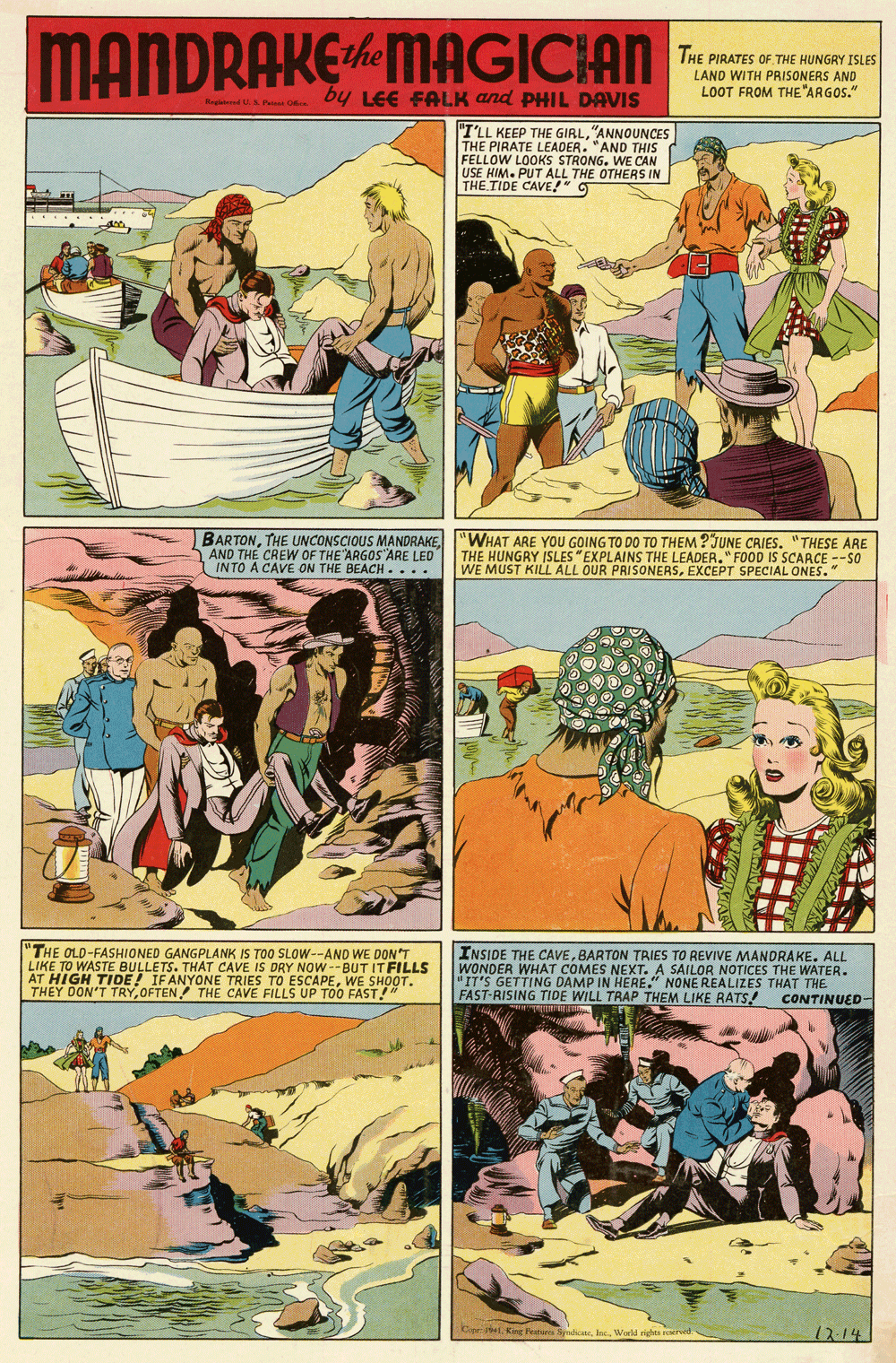 Humour OCR: MANDRAKE MAGIC:AN the THE PIRATES OF THE HUNGRY ISLES LAND WITH PRISONERS AND LOOT FROM THE"ARGOS." Regid u P o by LEE FALK and PHIL DAVIS "I'LL KEEP THE GIRL"ANNOUNCES THE PIRATE LEADER. "AND THIS FELLOW LOOKS STRONG. WE CAN ISE USE HIM. PUT ALL THE OTHERS IN THE TIDE CAVE!" 5 BARTON"WHAT ARE YOU GOING TO DO TO THEM ?JUNE CRIES. "THESE ARE AND THE CREW OF THE ARGOS ARE LED INTO A CAVE ON THE BEACH.... THE HUNGRY ISLES "EXPLAINS THE LEADER."FOOD IS SCARCE --So WE MUST KILL ALL OUR PRISONERSEXCEPT SPECIAL ONES." "THE OLD-FASHIONED GANGPLANK IS TOO SLOW--AND WE DON'T LIKE TO WASTE BULLETS. THAT CAVE IS DRY NOw --BUT IT FILLS AT HIGH TIDE! IFANYONE TRIES TO ESCAPEWE SHOOT. THEY DON'T TRYOFTEN THE CAVE FILLS UP TOO FAST!" INSIDE THE CAVEBARTON TRIES TO REVIVE MANDRAKE. ALL WONDER WHAT COMES NEXT. A SAILOR NOTICES THE WATER. IT'S GETTING DAMP IN HERE." NONE REALIZES THAT THE FAST-RISING TIDE WILL TRAP THEM LIKE RATS! CONTINUED Car et. King feataro ralcneIn. World rige 12.14 MANDRAKE MAGIC:AN the THE PIRATES OF THE HUNGRY ISLES LAND WITH PRISONERS AND LOOT FROM THE"ARGOS." Regid u P o by LEE FALK and PHIL DAVIS "I'LL KEEP THE GIRL"ANNOUNCES THE PIRATE LEADER. "AND THIS FELLOW LOOKS STRONG. WE CAN ISE USE HIM. PUT ALL THE OTHERS IN THE TIDE CAVE!" 5 BARTONTHE UNCONSCIOUS MANDRAKE"WHAT ARE YOU GOING TO DO TO THEM ?JUNE CRIES. "THESE ARE AND THE CREW OF THE ARGOS ARE LED INTO A CAVE ON THE BEACH.... THE HUNGRY ISLES "EXPLAINS THE LEADER."FOOD IS SCARCE --So WE MUST KILL ALL OUR PRISONERSEXCEPT SPECIAL ONES." "THE OLD-FASHIONED GANGPLANK IS TOO SLOW--AND WE DON'T LIKE TO WASTE BULLETS. THAT CAVE IS DRY NOw --BUT IT FILLS AT HIGH TIDE! IFANYONE TRIES TO ESCAPEWE SHOOT. THEY DON'T TRYOFTEN THE CAVE FILLS UP TOO FAST!" INSIDE THE CAVEBARTON TRIES TO REVIVE MANDRAKE. ALL WONDER WHAT COMES NEXT. A SAILOR NOTICES THE WATER. IT'S GETTING DAMP IN HERE." NONE REALIZES THAT THE FAST-RISING TIDE WILL TRAP THEM LIKE RATS! CONTINUED Car et. King feataro ralcneIn. World rige 12.14