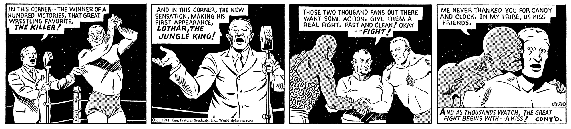 Art OCR: IN THIS CORNER--THE WINNER OF A HUNDRED VICTORIESTHAT GREAT WRESTLING FAVORITETHE KILLER! AND IN THIS CORNERTHE NEW SENSATIONMAKING HIS FIRST APPEARANCETHE JUNGLÉ KING! THOSE TWO THOUSAND FANS OUT THERE WANT SOME ACTION. GIVE THEM A REAL FIGHT. FAST AND CLEAN! OKAY --FIGHT! ME NEVER THANKED YOU FOR CANOY AND CLOCK. IN MY TRIBEUS KISS FRIENDS. IRRO ANO AS THOUSANDS WATCHTHE GREAT FIGHT BEGINS WITH--A KISS! CONT'D. Capr 1941 King Peturn SyndcateWorld rights cened IN THIS CORNER--THE WINNER OF A HUNDRED VICTORIESTHAT GREAT WRESTLING FAVORITETHE KILLER! AND IN THIS CORNERTHE NEW SENSATIONMAKING HIS FIRST APPEARANCETHE JUNGLÉ KING! THOSE TWO THOUSAND FANS OUT THERE WANT SOME ACTION. GIVE THEM A REAL FIGHT. FAST AND CLEAN! OKAY --FIGHT! ME NEVER THANKED YOU FOR CANOY AND CLOCK. IN MY TRIBEUS KISS FRIENDS. IRRO ANO AS THOUSANDS WATCHTHE GREAT FIGHT BEGINS WITH--A KISS! CONT'D. Capr 1941 King Peturn SyndcateWorld rights cened