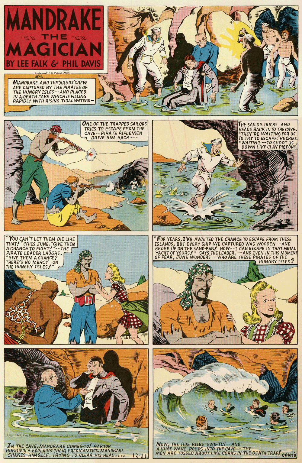 Art OCR: MANDRAKE e THE MAGICIAN BY LEE FALK & PHIL DAVIS Registad U. Paiea Of MANDRAKE ANO THE ARGOS CREW ARE CAPTURED BY THE PIRATES OF THE HUNGRY ISLES --AND PLACED IN A DEATH CAVE WHICH IS FILLING RAPIDLY WITH RISING TIDAL WATERS- ONE OF THE TRAPPED SAILORS THE SAILOR DUCKS AND HEADS BACK INTO THE CAVE. "THEY'RE WAITING FOR US TO TRY TO ESCAPE."HE CRIES. "WAITING --TO SHOOT US DOWN LIKE CLAY PIGEONS. TRIES TO ESCAPE FROM THE CAVE-- PIRATE RIFLEMEN DRIVE HIM BACK --- "You CAN'T LET THEM DIE LIKE THAT! "CRIES JUNE."GIVE THEM A CHANCE TO FIGHT!-THE PIRATE LEADER LAUGHS. "GIVE THEM A CHANCE? THERES THE HUNGRY "FOR YEARSIVE AWAITED THE CHANCE TO ESCAPE FROM THESE ISLANDSBUT EVERY SHIP WE CAPTURED WAS WOODEN --AND BROKE UP ON THE SAND-BAR! NOw--I CAN ESCAPE IN THAT METAL YACHT OF YOURS!" SAYS THE LEADER. --AND EVEN IN THIS MOMENT OF FEARJUNE WONDERS -- WHO ARE THESE PIRATES OF THE HUNGRY ISLES? ON NO MERS! Cir IIn Wadd ehe ne IN THE CAVEMANDRAKE COMES-TO! BARTON HURRIEDLY EXPLAINS THEIR PREDICAMENT. MANDRAKE SHAKES HIMSELFTRYING TO CLEAR HIS HEAD.... 1231 NowTHE TIDE RISES SWIFTLY--AND A HUGE WAVE POURS INTO THE CAVE MEN ARE TOSSED ABOUT LIKE CORKS IN THE DEATH-TRAP! CONTO MANDRAKE e THE MAGICIAN BY LEE FALK & PHIL DAVIS Registad U. Paiea Of MANDRAKE ANO THE ARGOS CREW ARE CAPTURED BY THE PIRATES OF THE HUNGRY ISLES --AND PLACED IN A DEATH CAVE WHICH IS FILLING RAPIDLY WITH RISING TIDAL WATERS- ONE OF THE TRAPPED SAILORS THE SAILOR DUCKS AND HEADS BACK INTO THE CAVE. "THEY'RE WAITING FOR US TO TRY TO ESCAPE."HE CRIES. "WAITING --TO SHOOT US DOWN LIKE CLAY PIGEONS. TRIES TO ESCAPE FROM THE CAVE-- PIRATE RIFLEMEN DRIVE HIM BACK --- "You CAN'T LET THEM DIE LIKE THAT! "CRIES JUNE."GIVE THEM A CHANCE TO FIGHT!-THE PIRATE LEADER LAUGHS. "GIVE THEM A CHANCE? THERES THE HUNGRY "FOR YEARSIVE AWAITED THE CHANCE TO ESCAPE FROM THESE ISLANDSBUT EVERY SHIP WE CAPTURED WAS WOODEN --AND BROKE UP ON THE SAND-BAR! NOw--I CAN ESCAPE IN THAT METAL YACHT OF YOURS!" SAYS THE LEADER. --AND EVEN IN THIS MOMENT OF FEARJUNE WONDERS -- WHO ARE THESE PIRATES OF THE HUNGRY ISLES? ON NO MERS! Cir IKing Feature SerlicatIn Wadd ehe ne IN THE CAVEMANDRAKE COMES-TO! BARTON HURRIEDLY EXPLAINS THEIR PREDICAMENT. MANDRAKE SHAKES HIMSELFTRYING TO CLEAR HIS HEAD.... 1231 NowTHE TIDE RISES SWIFTLY--AND A HUGE WAVE POURS INTO THE CAVE MEN ARE TOSSED ABOUT LIKE CORKS IN THE DEATH-TRAP! CONTO
