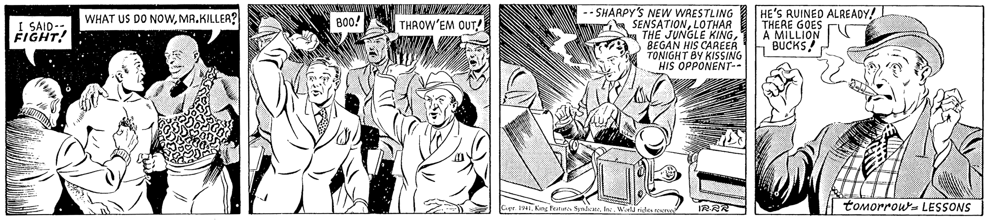Illustration OCR: -- SHARPY'S NEW WRESTLING SENSATIONLOTHAR THE JUNGLE KINGBEGAN HIS CAREER TONIGHT BY KISSING HIS OPPONENT-- HE'S RUINED ALREADY! THERE GOES A MILLION BUCKS WHAT US DO NOWMR.KILLER? B00! THROW'EM OUT I SAID-- FIGHT! Cer 1941World sides recru tomorrow= LESSONS -- SHARPY'S NEW WRESTLING SENSATIONLOTHAR THE JUNGLE KINGBEGAN HIS CAREER TONIGHT BY KISSING HIS OPPONENT-- HE'S RUINED ALREADY! THERE GOES A MILLION BUCKS WHAT US DO NOWMR.KILLER? B00! THROW'EM OUT I SAID-- FIGHT! Cer 1941Keng Festutes SyndicateWorld sides recru tomorrow= LESSONS