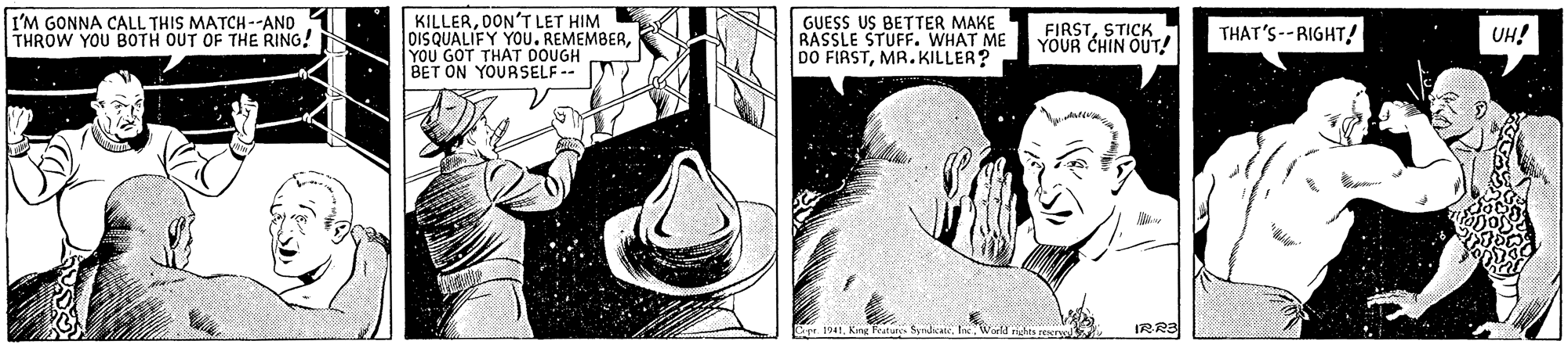 Line OCR: I'M GONNA CALL THIS MATCH--AND THROW YOU BOTH OUT OF THE RING! KILLERDON'T LET HIM DISQUALIFY YOU. REMEMBERYOU GOT THAT DOUGH BET ON YOURSELF -- GUESS US BETTER MAKE RASSLE STUFF. WHAT ME DO FIRSTMR. KILLER? FIRSTSTICK YOUR CHIN OUT! THAT'S--RIGHT! UH! IRR3 I'M GONNA CALL THIS MATCH--AND THROW YOU BOTH OUT OF THE RING! KILLERDON'T LET HIM DISQUALIFY YOU. REMEMBERYOU GOT THAT DOUGH BET ON YOURSELF -- GUESS US BETTER MAKE RASSLE STUFF. WHAT ME DO FIRSTMR. KILLER? FIRSTSTICK YOUR CHIN OUT! THAT'S--RIGHT! UH! IRR3