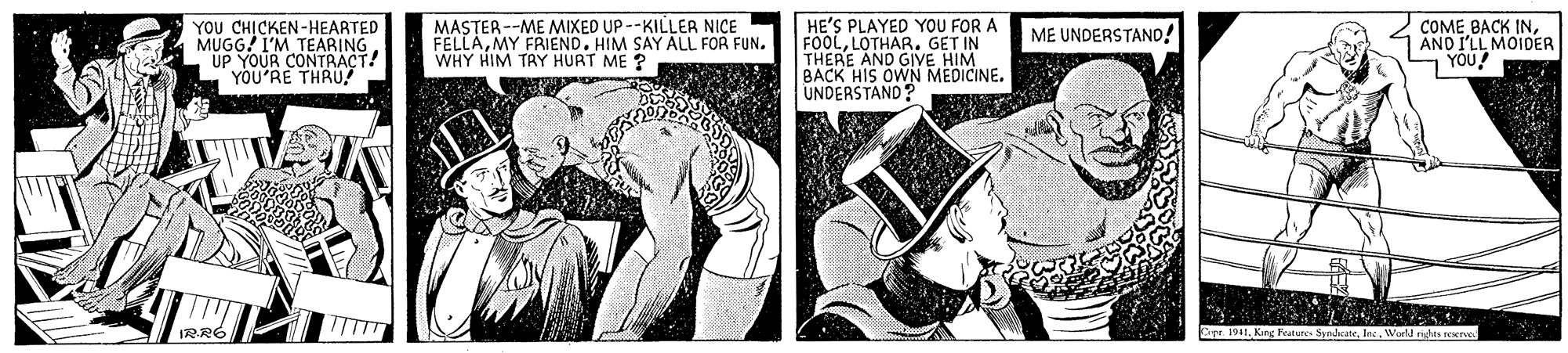 Monochrome OCR: YOU CH?CKEN-HEARTED MUGG! I'M TEARING UP YOUR CONTRACT! YOU'RE THRU MASTER --ME MIXED UP --KILLER NICE FELLAMY FRIEND. HIM SAY ALL FOR FUN. WHY HIM TAY HURT ME ? HE'S PLAYED YOU FOR A FOOLLOTHAR. GET IN THERE AND GIVE HIM BACK HIS OWN MEDICINE. UNDERSTAND? COME BACK INAND I'LL MOIDER YOU ME UNDERSTAND! IRRO Ope. 1941. King Feature SyndicateWorkd rigtes rexerve YOU CH?CKEN-HEARTED MUGG! I'M TEARING UP YOUR CONTRACT! YOU'RE THRU MASTER --ME MIXED UP --KILLER NICE FELLAMY FRIEND. HIM SAY ALL FOR FUN. WHY HIM TAY HURT ME ? HE'S PLAYED YOU FOR A FOOLLOTHAR. GET IN THERE AND GIVE HIM BACK HIS OWN MEDICINE. UNDERSTAND? COME BACK INAND I'LL MOIDER YOU ME UNDERSTAND! IRRO Ope. 1941. King Feature SyndicateWorkd rigtes rexerve