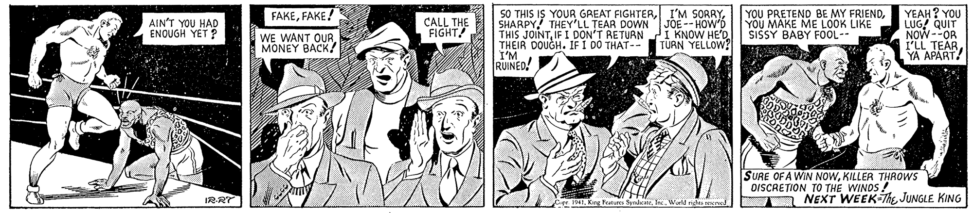 Line OCR: 50 THIS IS YOUR GREAT FIGHTERSHARPY THEY'LL TEAR DOWN JOE-- HOW'D THIS JOINTIF I DON'T RETURN THEIR DOUGH. IF I DO THAT-- I'M RUINED! YEAH? YOU LUG! QUIT NOW--OR I'LL TEAR YA APART! FAKEFAKE! AIN'T YOU HAD ENOUGH YET ? CALL THE FIGHT! YOU PRETEND BE MY FRIENDYOU MAKE ME LOOK LIKE SISSY BABY FOOL-- WE WANT OUR. MONEY BACK! I KNOW HE'D. TÜRN YELLOW? SURE OF A WIN NOWKILLER THROowS OISCRETION TO THE WINDS ! IR-RT NEXT WEEK-The JUNGLE KING er 1941King Features Syndeate 50 THIS IS YOUR GREAT FIGHTERI'M SORRYSHARPY THEY'LL TEAR DOWN JOE-- HOW'D THIS JOINTIF I DON'T RETURN THEIR DOUGH. IF I DO THAT-- I'M RUINED! YEAH? YOU LUG! QUIT NOW--OR I'LL TEAR YA APART! FAKEFAKE! AIN'T YOU HAD ENOUGH YET ? CALL THE FIGHT! YOU PRETEND BE MY FRIENDYOU MAKE ME LOOK LIKE SISSY BABY FOOL-- WE WANT OUR. MONEY BACK! I KNOW HE'D. TÜRN YELLOW? SURE OF A WIN NOWKILLER THROowS OISCRETION TO THE WINDS ! IR-RT NEXT WEEK-The JUNGLE KING er 1941King Features Syndeate