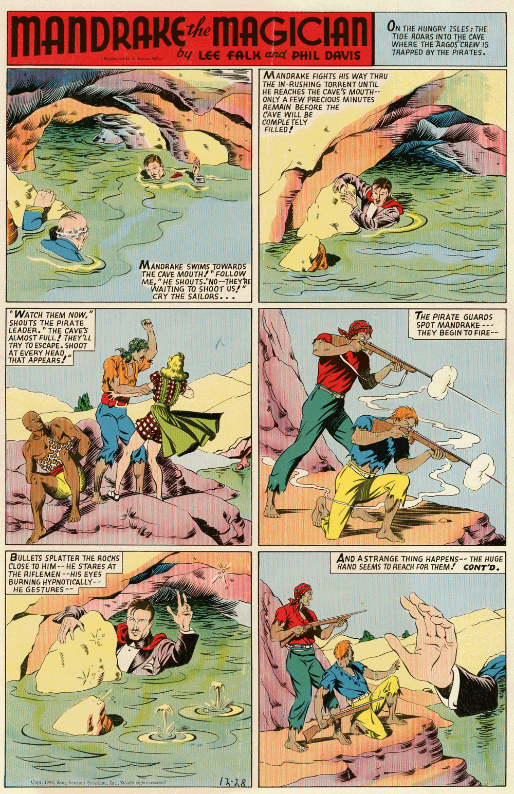 Parallel OCR: MANDRAKEMAGICIAN ON THE HUNGRY ISLES: THE TIDE ROARS INTO THE CAVE WHERE THE AAGOS CREW IS TRAPPED BY THE PIRATES. by LEE FALK and PHIL DAVIS MANDRAKE FIGHTS HIS WAY THRU THE IN-RUSHING TORRENT UNTIL HE REACHES THE CAVE'S MOUTH-- ONLY A FEW PRECIOUS MINUTES REMAIN BEFORE THE CAVE WILL BE COMPLE?ELY FILLED! MANDRAKE SWIMS TOWARDS THE CAVE MOUTH!"FOLLOW ME"HE SHOUTS.' NO--THEYRE WAITING TO SHOOT US!" CRY THE SAILORS... "WATCH THEM NOW" SHOUTS THE PIRATE LEADER." THE CAVES ALMOST FULL! THEY LL TRY TO ESCAPE. SHOOT AT EVERY HEADTHAT APPEARS!" THE PIRATE GUARDS SPOT MANDRAKE -- THEY BEGIN TO FIRE-- BULLETS SPLATTER THE ROCKS CLOSE TO HIM-- HE STARES AT THE RIFLEMEN --HIS EYES BURNING HYPNOTICALLY-- HE GESTURES- AND ASTRANGE THING HAPPENS-- THE HUGE HAND SEEMS TO REACH FOR THEM! CONT'D. CeeWil ghe er 17:28 MANDRAKEMAGICIAN ON THE HUNGRY ISLES: THE TIDE ROARS INTO THE CAVE WHERE THE AAGOS CREW IS TRAPPED BY THE PIRATES. by LEE FALK and PHIL DAVIS MANDRAKE FIGHTS HIS WAY THRU THE IN-RUSHING TORRENT UNTIL HE REACHES THE CAVE'S MOUTH-- ONLY A FEW PRECIOUS MINUTES REMAIN BEFORE THE CAVE WILL BE COMPLE?ELY FILLED! MANDRAKE SWIMS TOWARDS THE CAVE MOUTH!"FOLLOW ME"HE SHOUTS.' NO--THEYRE WAITING TO SHOOT US!" CRY THE SAILORS... "WATCH THEM NOW" SHOUTS THE PIRATE LEADER." THE CAVES ALMOST FULL! THEY LL TRY TO ESCAPE. SHOOT AT EVERY HEADTHAT APPEARS!" THE PIRATE GUARDS SPOT MANDRAKE -- THEY BEGIN TO FIRE-- BULLETS SPLATTER THE ROCKS CLOSE TO HIM-- HE STARES AT THE RIFLEMEN --HIS EYES BURNING HYPNOTICALLY-- HE GESTURES- AND ASTRANGE THING HAPPENS-- THE HUGE HAND SEEMS TO REACH FOR THEM! CONT'D. CeeKne s SWil ghe er 17:28