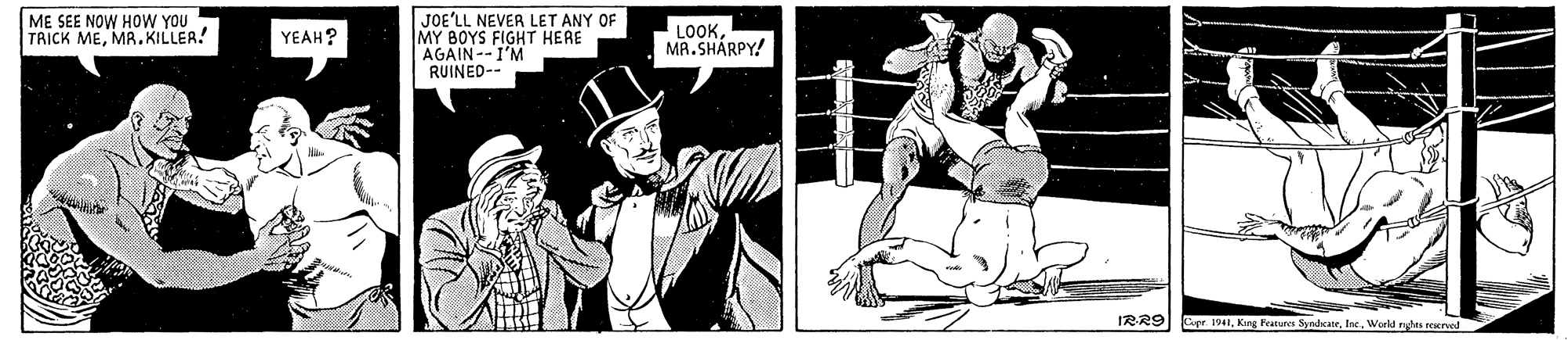 Shorts OCR: ME SEE NOW HOW YOU TRICK MEMR. KILLER. JOE'LL NEVER LET ANY OF MY BOYS FIGHT HERE AGAIN--I'M RUINED-- YEAH? LOOKMA.SHÁRPY! IRR9 Eer. 1941World rghta rerved ME SEE NOW HOW YOU TRICK MEMR. KILLER. JOE'LL NEVER LET ANY OF MY BOYS FIGHT HERE AGAIN--I'M RUINED-- YEAH? LOOKMA.SHÁRPY! IRR9 Eer. 1941Kang Featunen SyndcateWorld rghta rerved